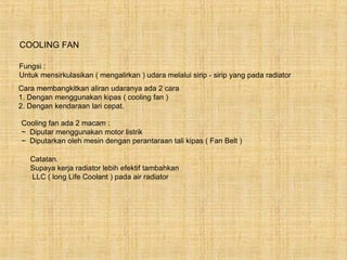 COOLING FAN

Fungsi :
Untuk mensirkulasikan ( mengalirkan ) udara melalui sirip - sirip yang pada radiator
Cara membangkitkan aliran udaranya ada 2 cara
1. Dengan menggunakan kipas ( cooling fan )
2. Dengan kendaraan lari cepat.

Cooling fan ada 2 macam :
~ Diputar menggunakan motor listrik
~ Diputarkan oleh mesin dengan perantaraan tali kipas ( Fan Belt )

   Catatan.
   Supaya kerja radiator lebih efektif tambahkan
   LLC ( long Life Coolant ) pada air radiator
 