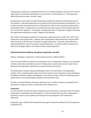 10
Cooling towers usually cool circulated water by 10°F in air conditioning systems and up to 15°F to 30°F in
power plants and manufacturing facilities such as electronics, chemical plants, etc. The temperature
differential across the tower is termed “range.”
Cooling towers cannot reduce the water temperature to below the ambient wet bulb temperature of
the outside air. Wet bulb temperatures are a function of the dry bulb temperature and dew point. The
resultant wet bulb can be determined from a Psychrometric Chart or from calculations performed by a
local weather station. Cooling towers are rated by how close they can get to the wet bulb temperature.
This is termed the “approach.” For example, a cooling tower with a 7°F approach is capable of reducing
the supply water temperature to within 7 degrees of the wet bulb.
Most chillers are designed to operate at a cooling water supply temperature of 85°F with a 95°F return
temperature to the cooling tower. However, lower cooling water supply temperatures improve chiller
efficiency by 1% to 2% for every 1°F decrease in supply temperature. Conversely, chiller efficiency is
adversely affected for every 1°F increase in supply temperatures. Consult the chiller manufacturer to
determine the design range for the condenser water supply temperature.
Relationship between Makeup, Blowdown, Evaporation and Drift
Makeup = Blowdown + Evaporation + Drift (a handy mnemonic: “Make the BED”)
There are several different methods to calculate water use in a cooling tower. However, any reasonable
method must be able to identify the amount of makeup water as well as the amount of water lost to
blowdown and evaporation. Drift losses are usually assumed to be minimal.
The easiest way to measure makeup and blowdown water is to install meters in the appropriate
locations. Then, using the equation above, the amount of water lost to evaporation can be calculated as
the difference between makeup and blowdown. In the absence of water meters, the following sections
outline how you can estimate makeup, blowdown and evaporation rates.
All water use should ideally be measured in gallons per hour in order to provide a comparable level of
granularity to energy use, which is usually measured in kilowatt-hours.
Evaporation
As a rule of thumb, for each 10°F drop in temperature across the tower, one percent of the recirculated
cooling water is evaporated into the atmosphere. If the recirculation flow rate of the cooling water is
not known, assume a rate of 3 gallons per minute per ton of cooling with a 10°F temperature
differential.
Evaporation, gpm = (0.001) X Recirculated Flow Rate, gpm X Temperature Differential (°F) X Evaporative
cooling factor (f)
 