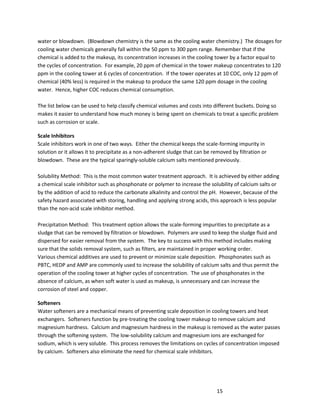 15
water or blowdown. (Blowdown chemistry is the same as the cooling water chemistry.) The dosages for
cooling water chemicals generally fall within the 50 ppm to 300 ppm range. Remember that if the
chemical is added to the makeup, its concentration increases in the cooling tower by a factor equal to
the cycles of concentration. For example, 20 ppm of chemical in the tower makeup concentrates to 120
ppm in the cooling tower at 6 cycles of concentration. If the tower operates at 10 COC, only 12 ppm of
chemical (40% less) is required in the makeup to produce the same 120 ppm dosage in the cooling
water. Hence, higher COC reduces chemical consumption.
The list below can be used to help classify chemical volumes and costs into different buckets. Doing so
makes it easier to understand how much money is being spent on chemicals to treat a specific problem
such as corrosion or scale.
Scale Inhibitors
Scale inhibitors work in one of two ways. Either the chemical keeps the scale-forming impurity in
solution or it allows it to precipitate as a non-adherent sludge that can be removed by filtration or
blowdown. These are the typical sparingly-soluble calcium salts mentioned previously.
Solubility Method: This is the most common water treatment approach. It is achieved by either adding
a chemical scale inhibitor such as phosphonate or polymer to increase the solubility of calcium salts or
by the addition of acid to reduce the carbonate alkalinity and control the pH. However, because of the
safety hazard associated with storing, handling and applying strong acids, this approach is less popular
than the non-acid scale inhibitor method.
Precipitation Method: This treatment option allows the scale-forming impurities to precipitate as a
sludge that can be removed by filtration or blowdown. Polymers are used to keep the sludge fluid and
dispersed for easier removal from the system. The key to success with this method includes making
sure that the solids removal system, such as filters, are maintained in proper working order.
Various chemical additives are used to prevent or minimize scale deposition. Phosphonates such as
PBTC, HEDP and AMP are commonly used to increase the solubility of calcium salts and thus permit the
operation of the cooling tower at higher cycles of concentration. The use of phosphonates in the
absence of calcium, as when soft water is used as makeup, is unnecessary and can increase the
corrosion of steel and copper.
Softeners
Water softeners are a mechanical means of preventing scale deposition in cooling towers and heat
exchangers. Softeners function by pre-treating the cooling tower makeup to remove calcium and
magnesium hardness. Calcium and magnesium hardness in the makeup is removed as the water passes
through the softening system. The low-solubility calcium and magnesium ions are exchanged for
sodium, which is very soluble. This process removes the limitations on cycles of concentration imposed
by calcium. Softeners also eliminate the need for chemical scale inhibitors.
 