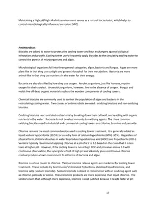 17
Maintaining a high pH/high alkalinity environment serves as a natural bacteriostat, which helps to
control microbiologically influenced corrosion (MIC).
Antimicrobials
Biocides are added to water to protect the cooling tower and heat exchangers against biological
infestation and growth. Cooling tower users frequently apply biocides to the circulating cooling water to
control the growth of microorganisms and algae.
Microbiological organisms fall into three general categories; algae, bacteria and fungus. Algae are more
plant-like in that they use sunlight and green chlorophyll for their metabolism. Bacteria are more
animal-like in that they use nutrients in the water for their energy.
Bacteria are also classified by how they use oxygen. Aerobic organisms, just like humans, require
oxygen for their survival. Anaerobic organisms, however, live in the absence of oxygen. Fungus and
molds live off dead organic materials such as the wooden components of cooling towers.
Chemical biocides are commonly used to control the population of algae and bacteria in the
recirculating cooling water. Two classes of antimicrobials are used: oxidizing biocides and non-oxidizing
biocides.
Oxidizing biocides react and destroy bacteria by breaking down their cell wall, and reacting with organic
nutrients in the water. Bacteria do not develop immunity to oxidizing agents. The three common
oxidizing biocides used in industrial and commercial cooling towers are chlorine, bromine and peroxide.
Chlorine remains the most common biocide used in cooling tower treatment. It is generally added as
liquid sodium hypochlorite (10.5%) or as a dry form of calcium hypochlorite (HTH) (65%). Regardless of
physical form, chlorine dissolves in water to produce hypochlorous acid (HOCl) and hypochlorite (OCl-).
Vendors typically recommend applying chlorine at a pH of 6.5 to 7.5 based on the claim that it is less
toxic at higher pH. However, if the cooling tower is run at high COC and pH values above 9.0 with
continuous chlorination, the synergistic effect of high pH and alkalinity plus a continuous chlorine
residual produce a toxic environment to all forms of bacteria and algae.
Bromine is a close cousin to chlorine. Various bromine release agents are marketed for cooling tower
treatment. These include dry brominated/ chlorinated hydantoins, stabilized liquid bromine, and
bromine salts (sodium bromide). Sodium bromide is dosed in combination with an oxidizing agent such
as chlorine, peroxide or ozone. These bromine products are more expensive than liquid chlorine. The
vendors claim that, although more expensive, bromine is cost-justified because it reacts faster at pH
 
