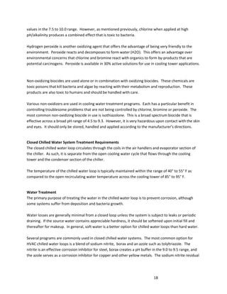 18
values in the 7.5 to 10.0 range. However, as mentioned previously, chlorine when applied at high
pH/alkalinity produces a combined effect that is toxic to bacteria.
Hydrogen peroxide is another oxidizing agent that offers the advantage of being very friendly to the
environment. Peroxide reacts and decomposes to form water (H2O). This offers an advantage over
environmental concerns that chlorine and bromine react with organics to form by-products that are
potential carcinogens. Peroxide is available in 30% active solutions for use in cooling tower applications.
Non-oxidizing biocides are used alone or in combination with oxidizing biocides. These chemicals are
toxic poisons that kill bacteria and algae by reacting with their metabolism and reproduction. These
products are also toxic to humans and should be handled with care.
Various non-oxidizers are used in cooling water treatment programs. Each has a particular benefit in
controlling troublesome problems that are not being controlled by chlorine, bromine or peroxide. The
most common non-oxidizing biocide in use is isothiazolone. This is a broad spectrum biocide that is
effective across a broad pH range of 4.5 to 9.3. However, it is very hazardous upon contact with the skin
and eyes. It should only be stored, handled and applied according to the manufacturer’s directions.
Closed Chilled Water System Treatment Requirements
The closed chilled water loop circulates through the coils in the air handlers and evaporator section of
the chiller. As such, it is separate from the open cooling water cycle that flows through the cooling
tower and the condenser section of the chiller.
The temperature of the chilled water loop is typically maintained within the range of 40° to 55° F as
compared to the open recirculating water temperature across the cooling tower of 85° to 95° F.
Water Treatment
The primary purpose of treating the water in the chilled water loop is to prevent corrosion, although
some systems suffer from deposition and bacteria growth.
Water losses are generally minimal from a closed loop unless the system is subject to leaks or periodic
draining. If the source water contains appreciable hardness, it should be softened upon initial fill and
thereafter for makeup. In general, soft water is a better option for chilled water loops than hard water.
Several programs are commonly used in closed chilled water systems. The most common option for
HVAC chilled water loops is a blend of sodium nitrite, borax and an azole such as tolyltriazole. The
nitrite is an effective corrosion inhibitor for steel, borax creates a pH buffer in the 9.0 to 9.5 range, and
the azole serves as a corrosion inhibitor for copper and other yellow metals. The sodium nitrite residual
 