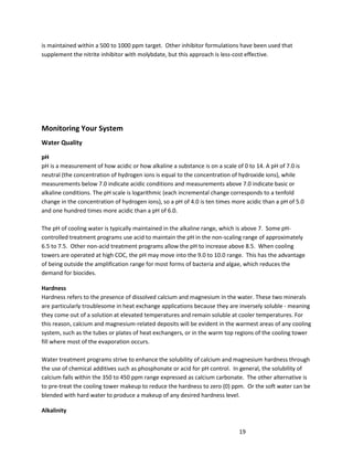 19
is maintained within a 500 to 1000 ppm target. Other inhibitor formulations have been used that
supplement the nitrite inhibitor with molybdate, but this approach is less-cost effective.
Monitoring Your System
Water Quality
pH
pH is a measurement of how acidic or how alkaline a substance is on a scale of 0 to 14. A pH of 7.0 is
neutral (the concentration of hydrogen ions is equal to the concentration of hydroxide ions), while
measurements below 7.0 indicate acidic conditions and measurements above 7.0 indicate basic or
alkaline conditions. The pH scale is logarithmic (each incremental change corresponds to a tenfold
change in the concentration of hydrogen ions), so a pH of 4.0 is ten times more acidic than a pH of 5.0
and one hundred times more acidic than a pH of 6.0.
The pH of cooling water is typically maintained in the alkaline range, which is above 7. Some pH-
controlled treatment programs use acid to maintain the pH in the non-scaling range of approximately
6.5 to 7.5. Other non-acid treatment programs allow the pH to increase above 8.5. When cooling
towers are operated at high COC, the pH may move into the 9.0 to 10.0 range. This has the advantage
of being outside the amplification range for most forms of bacteria and algae, which reduces the
demand for biocides.
Hardness
Hardness refers to the presence of dissolved calcium and magnesium in the water. These two minerals
are particularly troublesome in heat exchange applications because they are inversely soluble - meaning
they come out of a solution at elevated temperatures and remain soluble at cooler temperatures. For
this reason, calcium and magnesium-related deposits will be evident in the warmest areas of any cooling
system, such as the tubes or plates of heat exchangers, or in the warm top regions of the cooling tower
fill where most of the evaporation occurs.
Water treatment programs strive to enhance the solubility of calcium and magnesium hardness through
the use of chemical additives such as phosphonate or acid for pH control. In general, the solubility of
calcium falls within the 350 to 450 ppm range expressed as calcium carbonate. The other alternative is
to pre-treat the cooling tower makeup to reduce the hardness to zero (0) ppm. Or the soft water can be
blended with hard water to produce a makeup of any desired hardness level.
Alkalinity
 