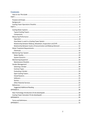 2
Contents
How to Use This Guide ..............................................................................................................................1
PART I............................................................................................................................................................4
Purpose and Scope....................................................................................................................................4
Background ...............................................................................................................................................4
Cooling Tower Operations Checklist.........................................................................................................5
PART II...........................................................................................................................................................6
Cooling Water Systems.............................................................................................................................6
Typical Cooling Towers .........................................................................................................................7
Components..........................................................................................................................................7
Measuring Performance ...........................................................................................................................8
Operation..............................................................................................................................................8
How Water is used in a Cooling Tower System ....................................................................................9
Relationship between Makeup, Blowdown, Evaporation and Drift ...................................................10
Relationship Between Cycles of Concentration and Makeup Demand..............................................12
Water Treatment Requirements.............................................................................................................14
Chemicals............................................................................................................................................14
Monitoring Your System .........................................................................................................................19
Water Quality......................................................................................................................................19
System Concerns.................................................................................................................................20
Maintaining Equipment ..........................................................................................................................24
Maintenance Checklist........................................................................................................................24
Vendor Management..............................................................................................................................24
Selecting a Vendor ..............................................................................................................................24
Contract Types ....................................................................................................................................24
Evaluating a Vendor............................................................................................................................24
Open Cooling Towers..........................................................................................................................24
Closed Systems....................................................................................................................................25
Softeners.............................................................................................................................................25
Service.................................................................................................................................................25
Other Potential Services .....................................................................................................................25
References ..............................................................................................................................................27
Suggested Additional Reading ............................................................................................................27
APPENDIX A.................................................................................................................................................28
New Technology Introduction [To be developed]..................................................................................28
Cooling Tower Calculator [To be developed]..........................................................................................28
APPENDIX B.................................................................................................................................................29
Terms and Definitions.............................................................................................................................29
APPENDIX C.................................................................................................................................................31
 