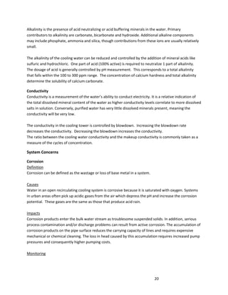 20
Alkalinity is the presence of acid neutralizing or acid buffering minerals in the water. Primary
contributors to alkalinity are carbonate, bicarbonate and hydroxide. Additional alkaline components
may include phosphate, ammonia and silica, though contributions from these ions are usually relatively
small.
The alkalinity of the cooling water can be reduced and controlled by the addition of mineral acids like
sulfuric and hydrochloric. One part of acid (100% active) is required to neutralize 1 part of alkalinity.
The dosage of acid is generally controlled by pH measurement. This corresponds to a total alkalinity
that falls within the 100 to 300 ppm range. The concentration of calcium hardness and total alkalinity
determine the solubility of calcium carbonate.
Conductivity
Conductivity is a measurement of the water’s ability to conduct electricity. It is a relative indication of
the total dissolved mineral content of the water as higher conductivity levels correlate to more dissolved
salts in solution. Conversely, purified water has very little dissolved minerals present, meaning the
conductivity will be very low.
The conductivity in the cooling tower is controlled by blowdown. Increasing the blowdown rate
decreases the conductivity. Decreasing the blowdown increases the conductivity.
The ratio between the cooling water conductivity and the makeup conductivity is commonly taken as a
measure of the cycles of concentration.
System Concerns
Corrosion
Definition
Corrosion can be defined as the wastage or loss of base metal in a system.
Causes
Water in an open recirculating cooling system is corrosive because it is saturated with oxygen. Systems
in urban areas often pick up acidic gases from the air which depress the pH and increase the corrosion
potential. These gases are the same as those that produce acid rain.
Impacts
Corrosion products enter the bulk water stream as troublesome suspended solids. In addition, serious
process contamination and/or discharge problems can result from active corrosion. The accumulation of
corrosion products on the pipe surface reduces the carrying capacity of lines and requires expensive
mechanical or chemical cleaning. The loss in head caused by this accumulation requires increased pump
pressures and consequently higher pumping costs.
Monitoring
 