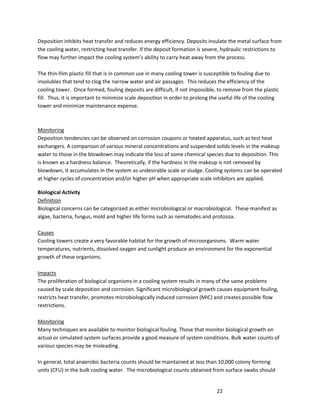 22
Deposition inhibits heat transfer and reduces energy efficiency. Deposits insulate the metal surface from
the cooling water, restricting heat transfer. If the deposit formation is severe, hydraulic restrictions to
flow may further impact the cooling system’s ability to carry heat away from the process.
The thin-film plastic fill that is in common use in many cooling tower is susceptible to fouling due to
insolubles that tend to clog the narrow water and air passages. This reduces the efficiency of the
cooling tower. Once formed, fouling deposits are difficult, if not impossible, to remove from the plastic
fill. Thus, it is important to minimize scale deposition in order to prolong the useful life of the cooling
tower and minimize maintenance expense.
Monitoring
Deposition tendencies can be observed on corrosion coupons or heated apparatus, such as test heat
exchangers. A comparison of various mineral concentrations and suspended solids levels in the makeup
water to those in the blowdown may indicate the loss of some chemical species due to deposition. This
is known as a hardness balance. Theoretically, if the hardness in the makeup is not removed by
blowdown, it accumulates in the system as undesirable scale or sludge. Cooling systems can be operated
at higher cycles of concentration and/or higher pH when appropriate scale inhibitors are applied.
Biological Activity
Definition
Biological concerns can be categorized as either microbiological or macrobiological. These manifest as
algae, bacteria, fungus, mold and higher life forms such as nematodes and protozoa.
Causes
Cooling towers create a very favorable habitat for the growth of microorganisms. Warm water
temperatures, nutrients, dissolved oxygen and sunlight produce an environment for the exponential
growth of these organisms.
Impacts
The proliferation of biological organisms in a cooling system results in many of the same problems
caused by scale deposition and corrosion. Significant microbiological growth causes equipment fouling,
restricts heat transfer, promotes microbiologically induced corrosion (MIC) and creates possible flow
restrictions.
Monitoring
Many techniques are available to monitor biological fouling. Those that monitor biological growth on
actual or simulated system surfaces provide a good measure of system conditions. Bulk water counts of
various species may be misleading.
In general, total anaerobic bacteria counts should be maintained at less than 10,000 colony forming
units (CFU) in the bulk cooling water. The microbiological counts obtained from surface swabs should
 