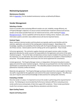 24
Maintaining Equipment
Maintenance Checklist
Refer to Appendix C for the standard maintenance routines as defined by RS Means.
Vendor Management
Selecting a Vendor
Factors to consider when evaluating different vendors are cost, reliability, energy efficiency, etc.
A Property Manager’s objective is to secure service oriented water treatment chemical and services
vendors at the lowest possible fixed cost, for material and services, while meeting the Water
Management Goals. Service capabilities will be key decision-making criteria. However, cost, safety
information systems and other value-added services will also be important factors.
Contract Types
Water treatment chemical vendors and Consultants are typically used to assist facilities with the
selection, application and control of the cooling water treatment program. Depending on the
knowledge, capability and availability of the facility staff, the Property Manager may outsource some or
all of these services. Several options exist for setting up the service agreement. These include:
Full service agreement: The contractor supplies chemicals and support services under a turnkey
agreement whereby the vendor assumes full responsibility for the application and control of the water
treatment program. The cost for labor and laboratory services may be included in the purchase price of
the chemicals, or as an alternative, the cost for products and services are included in a fixed monthly or
annual fee. This bundles products and services into one service agreement for convenience.
Limited agreement: The Property Manager retains an independent, third-party Consultant to select,
apply and control the water treatment program. Chemicals are purchased from a list that matches the
specifications as prepared by the Consultant. This unbundles products and services to eliminate any
potential for a business conflict of interest.
Materials only agreement: The Property Manager purchases chemicals from a local supplier, but the on-
site staff is responsible for the application and control of the water treatment program. This offers low
cost, but it requires some technical knowledge on best practices for cooling water chemistry.
Evaluating a Vendor
Once the vendor is in place, it is important to ensure the vendor is performing at the required level of
service. The following are recommended Key Performance Indicators (KPIs) for evaluating service
vendor performance and examples of data that support KPI compliance. These include quantitative
results from corrosion coupons, energy efficiency calculations and other metrics.
Open Cooling Towers
Deposit and fouling control
 