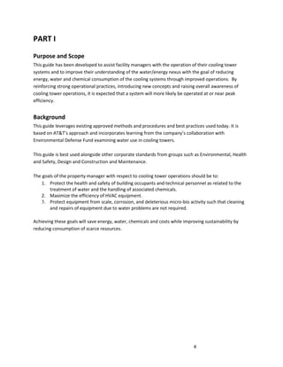 4
PART I
Purpose and Scope
This guide has been developed to assist facility managers with the operation of their cooling tower
systems and to improve their understanding of the water/energy nexus with the goal of reducing
energy, water and chemical consumption of the cooling systems through improved operations. By
reinforcing strong operational practices, introducing new concepts and raising overall awareness of
cooling tower operations, it is expected that a system will more likely be operated at or near peak
efficiency.
Background
This guide leverages existing approved methods and procedures and best practices used today. It is
based on AT&T’s approach and incorporates learning from the company’s collaboration with
Environmental Defense Fund examining water use in cooling towers.
This guide is best used alongside other corporate standards from groups such as Environmental, Health
and Safety, Design and Construction and Maintenance.
The goals of the property manager with respect to cooling tower operations should be to:
1. Protect the health and safety of building occupants and technical personnel as related to the
treatment of water and the handling of associated chemicals.
2. Maximize the efficiency of HVAC equipment.
3. Protect equipment from scale, corrosion, and deleterious micro-bio activity such that cleaning
and repairs of equipment due to water problems are not required.
Achieving these goals will save energy, water, chemicals and costs while improving sustainability by
reducing consumption of scarce resources.
 