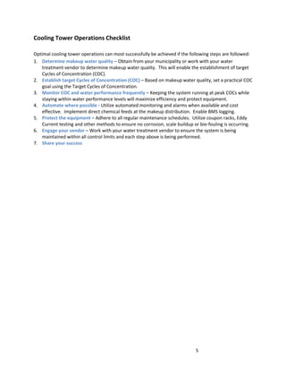 5
Cooling Tower Operations Checklist
Optimal cooling tower operations can most successfully be achieved if the following steps are followed:
1. Determine makeup water quality – Obtain from your municipality or work with your water
treatment vendor to determine makeup water quality. This will enable the establishment of target
Cycles of Concentration (COC).
2. Establish target Cycles of Concentration (COC) – Based on makeup water quality, set a practical COC
goal using the Target Cycles of Concentration.
3. Monitor COC and water performance frequently – Keeping the system running at peak COCs while
staying within water performance levels will maximize efficiency and protect equipment.
4. Automate where possible - Utilize automated monitoring and alarms when available and cost
effective. Implement direct chemical feeds at the makeup distribution. Enable BMS logging.
5. Protect the equipment – Adhere to all regular maintenance schedules. Utilize coupon racks, Eddy
Current testing and other methods to ensure no corrosion, scale buildup or bio-fouling is occurring.
6. Engage your vendor – Work with your water treatment vendor to ensure the system is being
maintained within all control limits and each step above is being performed.
7. Share your success
 