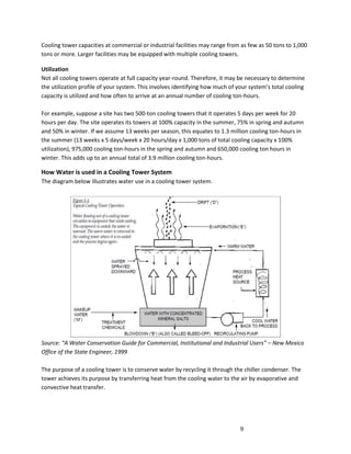 9
Cooling tower capacities at commercial or industrial facilities may range from as few as 50 tons to 1,000
tons or more. Larger facilities may be equipped with multiple cooling towers.
Utilization
Not all cooling towers operate at full capacity year-round. Therefore, it may be necessary to determine
the utilization profile of your system. This involves identifying how much of your system’s total cooling
capacity is utilized and how often to arrive at an annual number of cooling ton-hours.
For example, suppose a site has two 500-ton cooling towers that it operates 5 days per week for 20
hours per day. The site operates its towers at 100% capacity in the summer, 75% in spring and autumn
and 50% in winter. If we assume 13 weeks per season, this equates to 1.3 million cooling ton-hours in
the summer (13 weeks x 5 days/week x 20 hours/day x 1,000 tons of total cooling capacity x 100%
utilization), 975,000 cooling ton-hours in the spring and autumn and 650,000 cooling ton hours in
winter. This adds up to an annual total of 3.9 million cooling ton-hours.
How Water is used in a Cooling Tower System
The diagram below illustrates water use in a cooling tower system.
Source: “A Water Conservation Guide for Commercial, Institutional and Industrial Users” – New Mexico
Office of the State Engineer, 1999
The purpose of a cooling tower is to conserve water by recycling it through the chiller condenser. The
tower achieves its purpose by transferring heat from the cooling water to the air by evaporative and
convective heat transfer.
 
