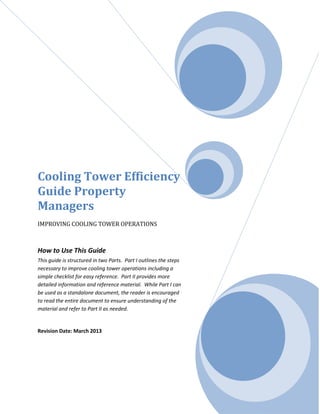 Cooling Tower Efficiency
Guide Property
Managers
IMPROVING COOLING TOWER OPERATIONS
How to Use This Guide
This guide is structured in two Parts. Part I outlines the steps
necessary to improve cooling tower operations including a
simple checklist for easy reference. Part II provides more
detailed information and reference material. While Part I can
be used as a standalone document, the reader is encouraged
to read the entire document to ensure understanding of the
material and refer to Part II as needed.
Revision Date: March 2013
 