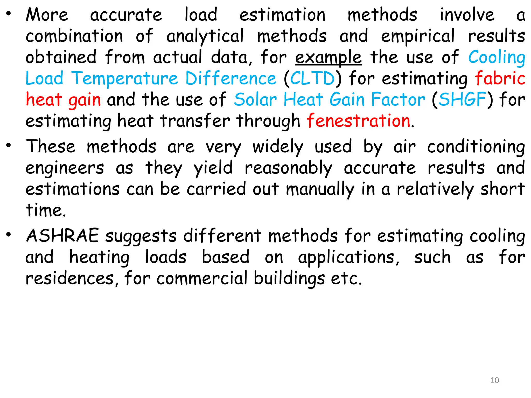 • More accurate load estimation methods involve a
combination of analytical methods and empirical results
obtained from actual data, for example the use of Cooling
Load Temperature Difference (CLTD) for estimating fabric
heat gain and the use of Solar Heat Gain Factor (SHGF) for
estimating heat transfer through fenestration.
• These methods are very widely used by air conditioning
engineers as they yield reasonably accurate results and
estimations can be carried out manually in a relatively short
time.
• ASHRAE suggests different methods for estimating cooling
and heating loads based on applications, such as for
residences, for commercial buildings etc.
10
 