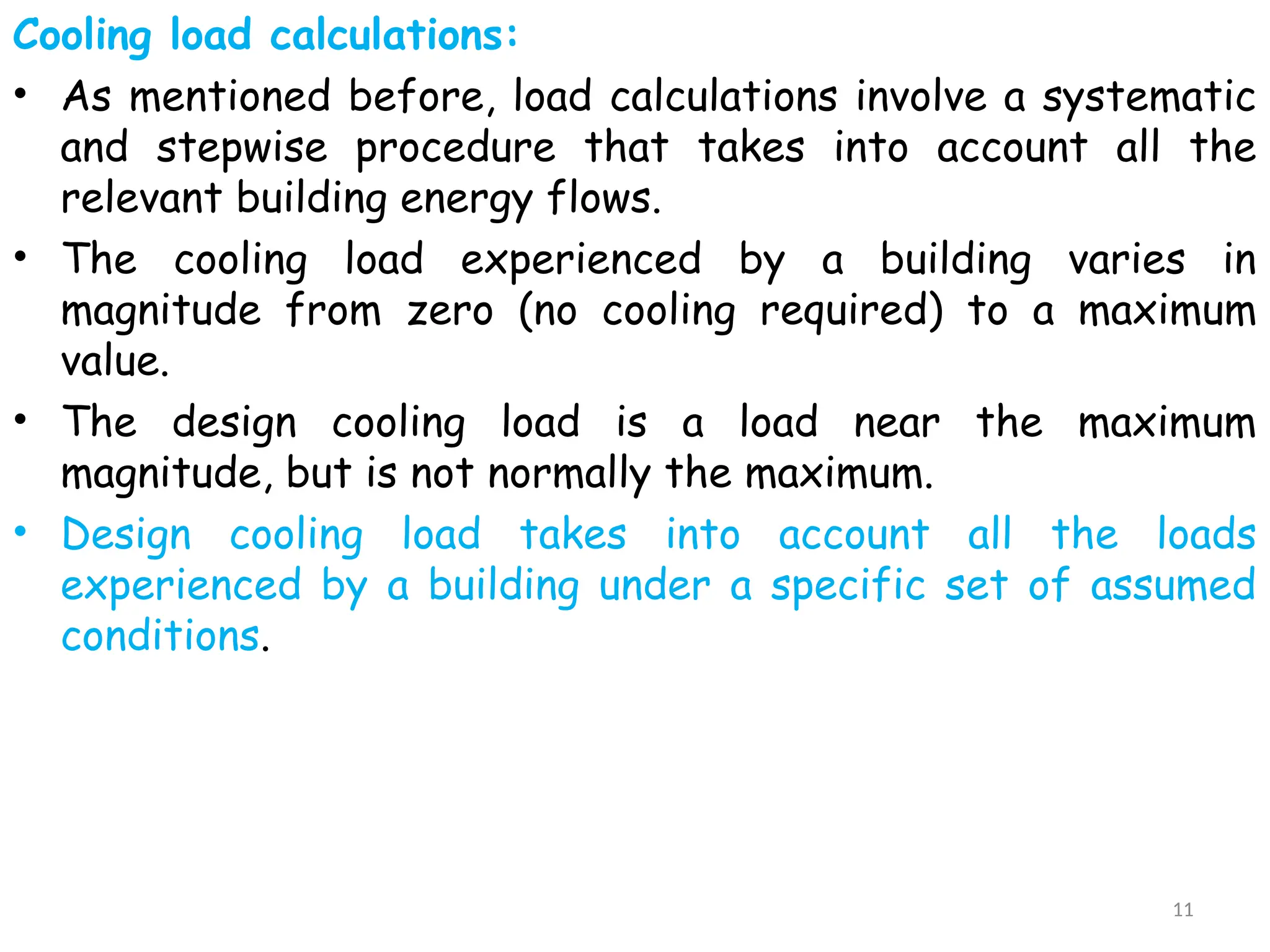 Cooling load calculations:
• As mentioned before, load calculations involve a systematic
and stepwise procedure that takes into account all the
relevant building energy flows.
• The cooling load experienced by a building varies in
magnitude from zero (no cooling required) to a maximum
value.
• The design cooling load is a load near the maximum
magnitude, but is not normally the maximum.
• Design cooling load takes into account all the loads
experienced by a building under a specific set of assumed
conditions.
11
 