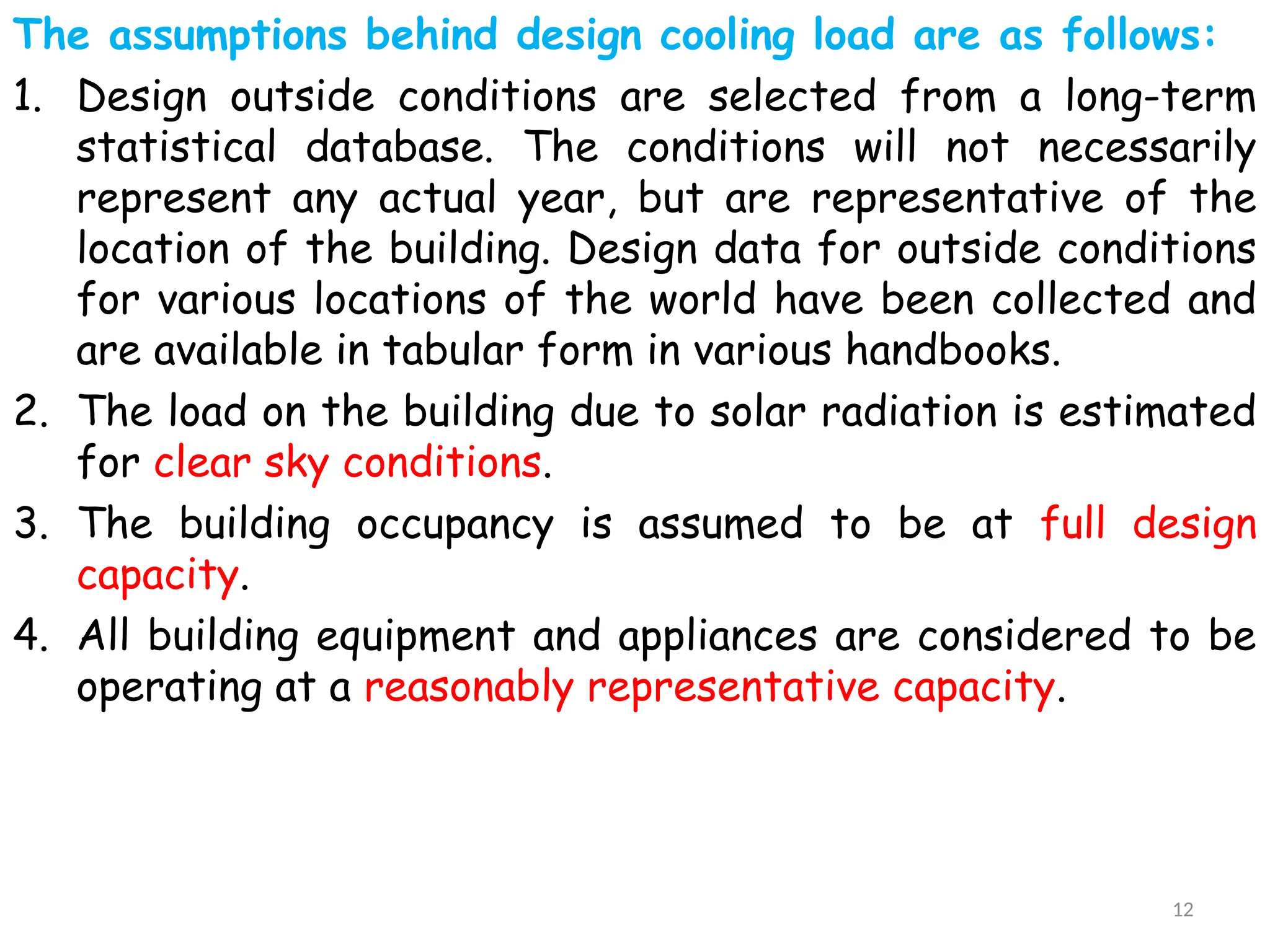 The assumptions behind design cooling load are as follows:
1. Design outside conditions are selected from a long-term
statistical database. The conditions will not necessarily
represent any actual year, but are representative of the
location of the building. Design data for outside conditions
for various locations of the world have been collected and
are available in tabular form in various handbooks.
2. The load on the building due to solar radiation is estimated
for clear sky conditions.
3. The building occupancy is assumed to be at full design
capacity.
4. All building equipment and appliances are considered to be
operating at a reasonably representative capacity.
12
 