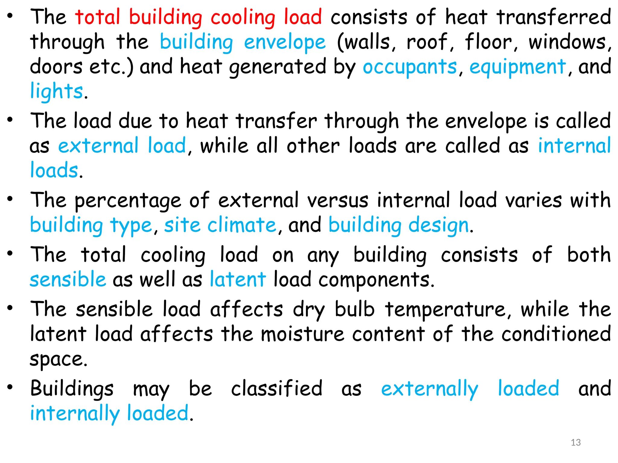 • The total building cooling load consists of heat transferred
through the building envelope (walls, roof, floor, windows,
doors etc.) and heat generated by occupants, equipment, and
lights.
• The load due to heat transfer through the envelope is called
as external load, while all other loads are called as internal
loads.
• The percentage of external versus internal load varies with
building type, site climate, and building design.
• The total cooling load on any building consists of both
sensible as well as latent load components.
• The sensible load affects dry bulb temperature, while the
latent load affects the moisture content of the conditioned
space.
• Buildings may be classified as externally loaded and
internally loaded.
13
 