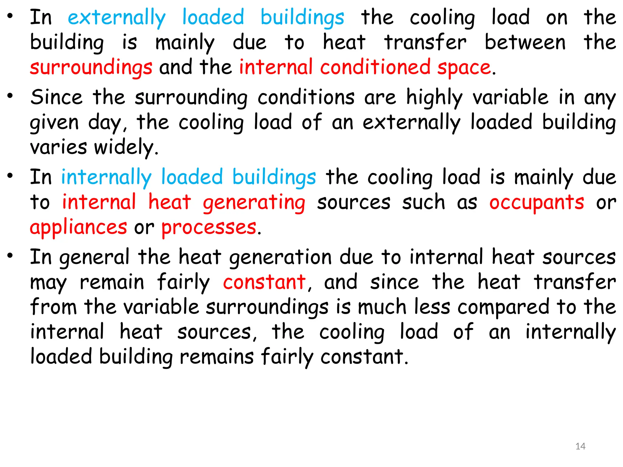 • In externally loaded buildings the cooling load on the
building is mainly due to heat transfer between the
surroundings and the internal conditioned space.
• Since the surrounding conditions are highly variable in any
given day, the cooling load of an externally loaded building
varies widely.
• In internally loaded buildings the cooling load is mainly due
to internal heat generating sources such as occupants or
appliances or processes.
• In general the heat generation due to internal heat sources
may remain fairly constant, and since the heat transfer
from the variable surroundings is much less compared to the
internal heat sources, the cooling load of an internally
loaded building remains fairly constant.
14
 