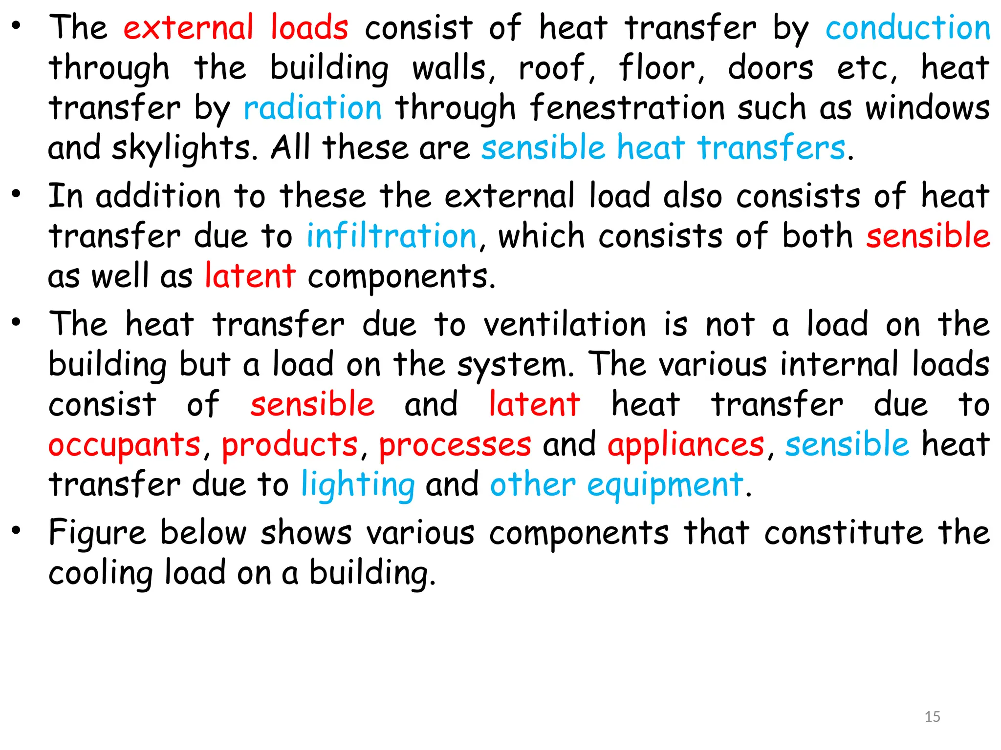 • The external loads consist of heat transfer by conduction
through the building walls, roof, floor, doors etc, heat
transfer by radiation through fenestration such as windows
and skylights. All these are sensible heat transfers.
• In addition to these the external load also consists of heat
transfer due to infiltration, which consists of both sensible
as well as latent components.
• The heat transfer due to ventilation is not a load on the
building but a load on the system. The various internal loads
consist of sensible and latent heat transfer due to
occupants, products, processes and appliances, sensible heat
transfer due to lighting and other equipment.
• Figure below shows various components that constitute the
cooling load on a building.
15
 