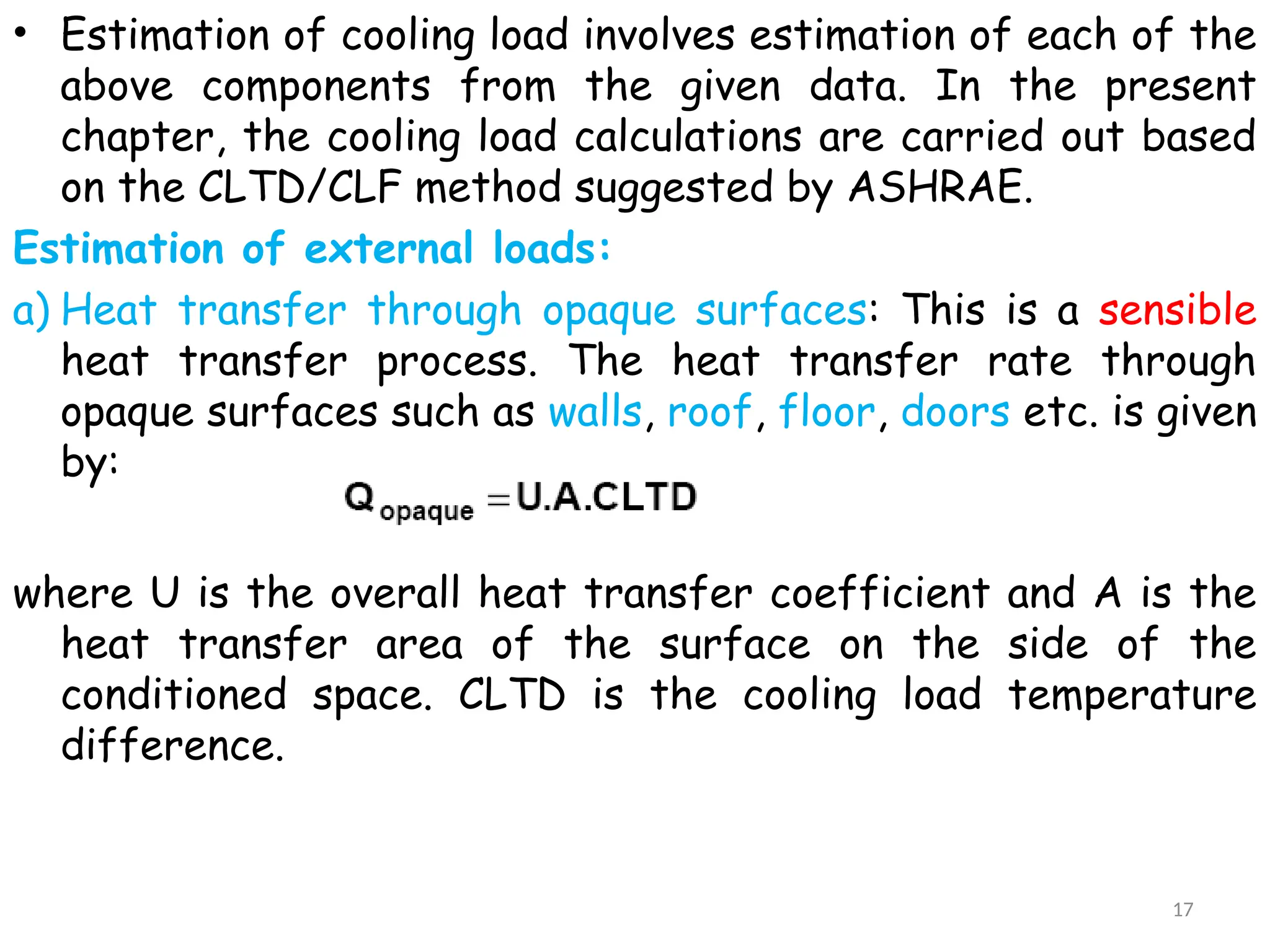 • Estimation of cooling load involves estimation of each of the
above components from the given data. In the present
chapter, the cooling load calculations are carried out based
on the CLTD/CLF method suggested by ASHRAE.
Estimation of external loads:
a) Heat transfer through opaque surfaces: This is a sensible
heat transfer process. The heat transfer rate through
opaque surfaces such as walls, roof, floor, doors etc. is given
by:
where U is the overall heat transfer coefficient and A is the
heat transfer area of the surface on the side of the
conditioned space. CLTD is the cooling load temperature
difference.
17
 