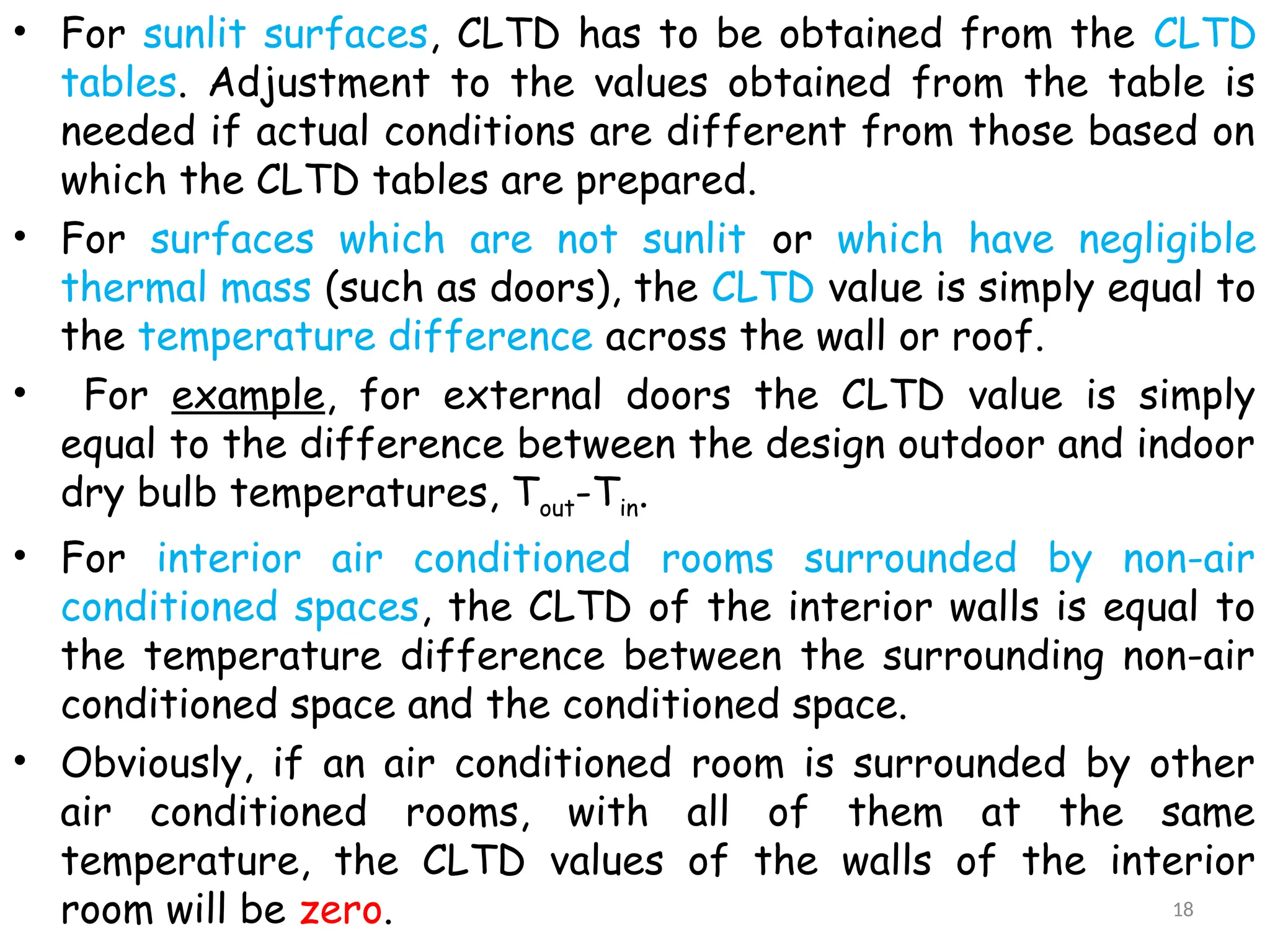 • For sunlit surfaces, CLTD has to be obtained from the CLTD
tables. Adjustment to the values obtained from the table is
needed if actual conditions are different from those based on
which the CLTD tables are prepared.
• For surfaces which are not sunlit or which have negligible
thermal mass (such as doors), the CLTD value is simply equal to
the temperature difference across the wall or roof.
• For example, for external doors the CLTD value is simply
equal to the difference between the design outdoor and indoor
dry bulb temperatures, Tout-Tin.
• For interior air conditioned rooms surrounded by non-air
conditioned spaces, the CLTD of the interior walls is equal to
the temperature difference between the surrounding non-air
conditioned space and the conditioned space.
• Obviously, if an air conditioned room is surrounded by other
air conditioned rooms, with all of them at the same
temperature, the CLTD values of the walls of the interior
room will be zero. 18
 