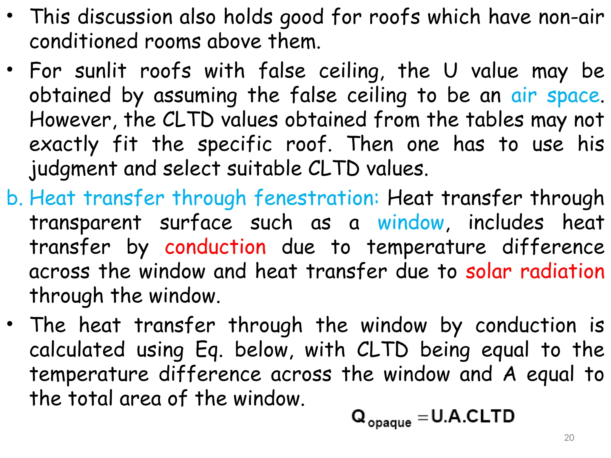 • This discussion also holds good for roofs which have non-air
conditioned rooms above them.
• For sunlit roofs with false ceiling, the U value may be
obtained by assuming the false ceiling to be an air space.
However, the CLTD values obtained from the tables may not
exactly fit the specific roof. Then one has to use his
judgment and select suitable CLTD values.
b. Heat transfer through fenestration: Heat transfer through
transparent surface such as a window, includes heat
transfer by conduction due to temperature difference
across the window and heat transfer due to solar radiation
through the window.
• The heat transfer through the window by conduction is
calculated using Eq. below, with CLTD being equal to the
temperature difference across the window and A equal to
the total area of the window.
20
 