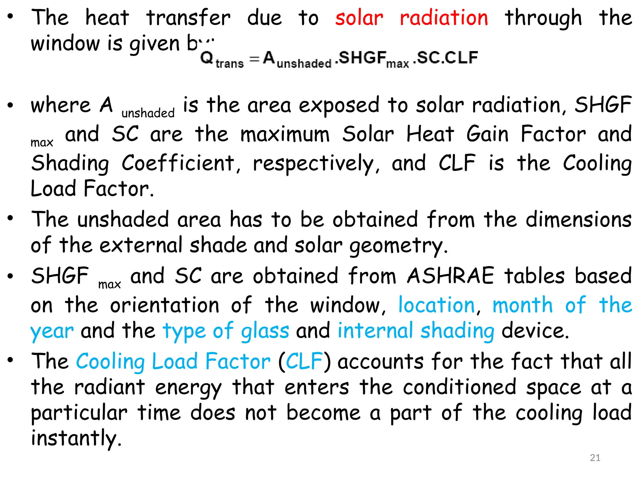 • The heat transfer due to solar radiation through the
window is given by:
• where A unshaded is the area exposed to solar radiation, SHGF
max and SC are the maximum Solar Heat Gain Factor and
Shading Coefficient, respectively, and CLF is the Cooling
Load Factor.
• The unshaded area has to be obtained from the dimensions
of the external shade and solar geometry.
• SHGF max and SC are obtained from ASHRAE tables based
on the orientation of the window, location, month of the
year and the type of glass and internal shading device.
• The Cooling Load Factor (CLF) accounts for the fact that all
the radiant energy that enters the conditioned space at a
particular time does not become a part of the cooling load
instantly.
21
 