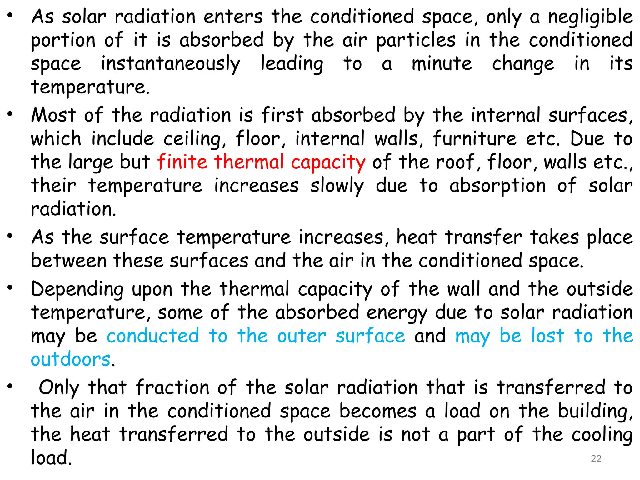 • As solar radiation enters the conditioned space, only a negligible
portion of it is absorbed by the air particles in the conditioned
space instantaneously leading to a minute change in its
temperature.
• Most of the radiation is first absorbed by the internal surfaces,
which include ceiling, floor, internal walls, furniture etc. Due to
the large but finite thermal capacity of the roof, floor, walls etc.,
their temperature increases slowly due to absorption of solar
radiation.
• As the surface temperature increases, heat transfer takes place
between these surfaces and the air in the conditioned space.
• Depending upon the thermal capacity of the wall and the outside
temperature, some of the absorbed energy due to solar radiation
may be conducted to the outer surface and may be lost to the
outdoors.
• Only that fraction of the solar radiation that is transferred to
the air in the conditioned space becomes a load on the building,
the heat transferred to the outside is not a part of the cooling
load. 22
 