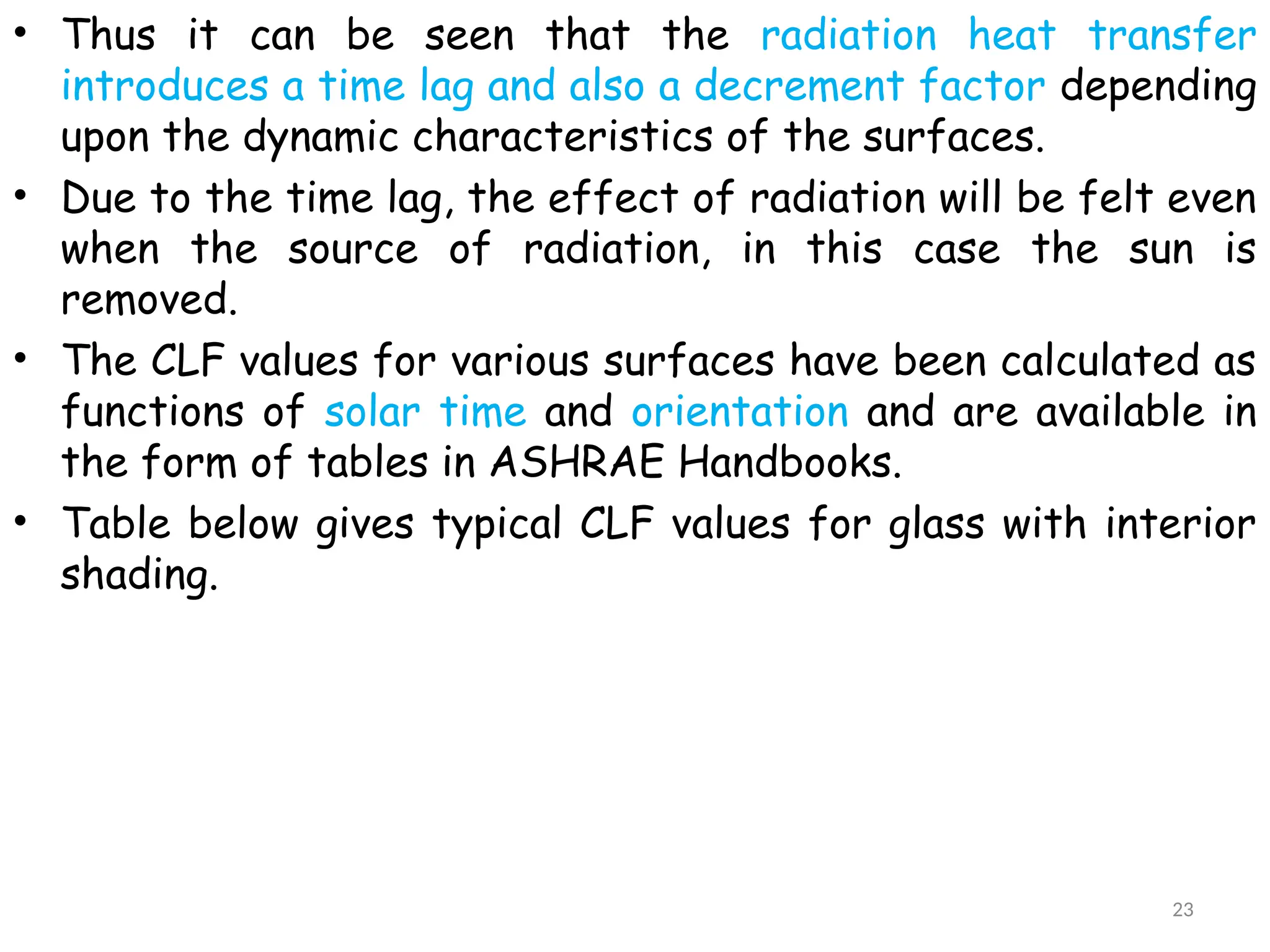 • Thus it can be seen that the radiation heat transfer
introduces a time lag and also a decrement factor depending
upon the dynamic characteristics of the surfaces.
• Due to the time lag, the effect of radiation will be felt even
when the source of radiation, in this case the sun is
removed.
• The CLF values for various surfaces have been calculated as
functions of solar time and orientation and are available in
the form of tables in ASHRAE Handbooks.
• Table below gives typical CLF values for glass with interior
shading.
23
 