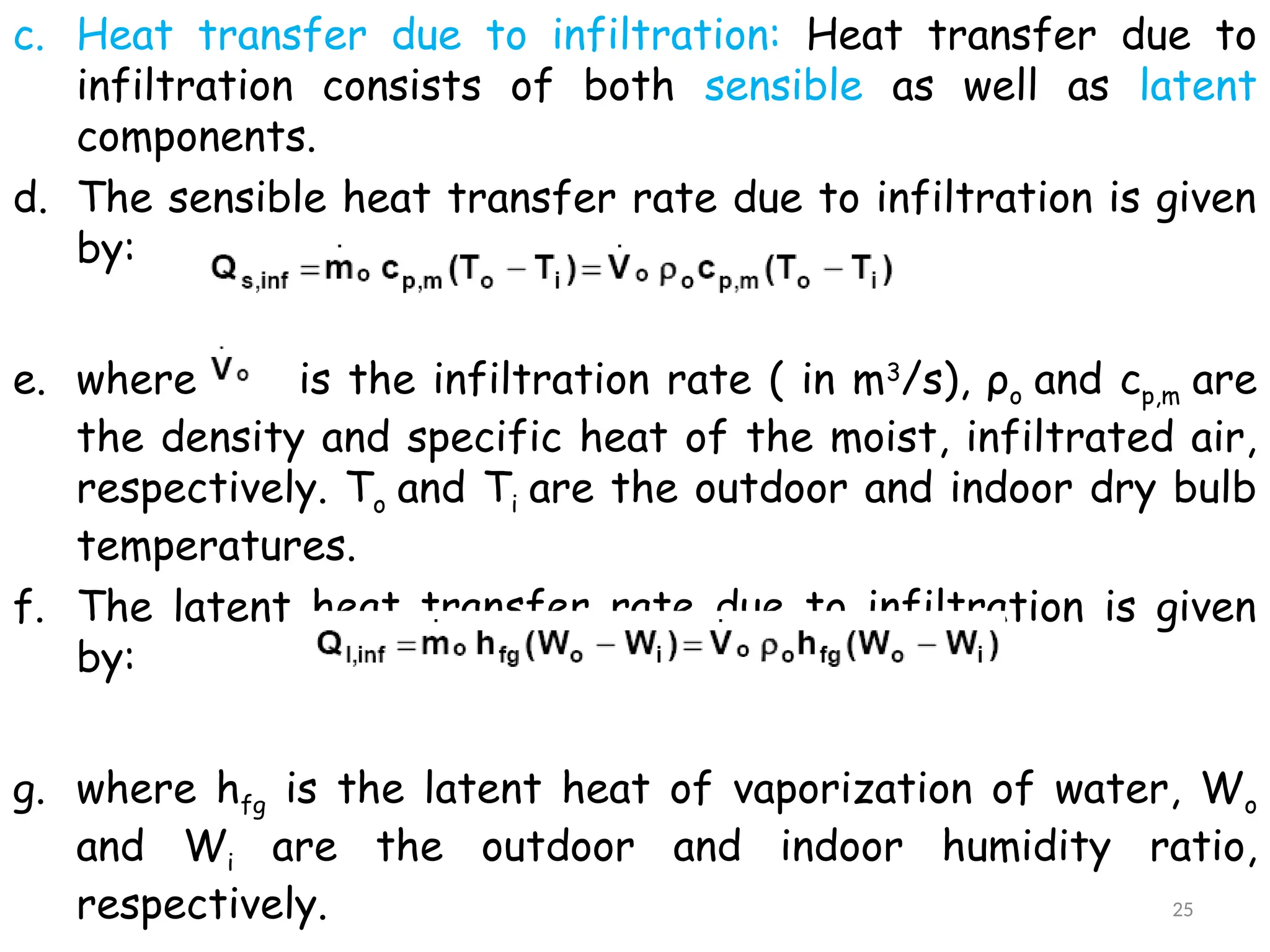c. Heat transfer due to infiltration: Heat transfer due to
infiltration consists of both sensible as well as latent
components.
d. The sensible heat transfer rate due to infiltration is given
by:
e. where is the infiltration rate ( in m3
/s), ρo and cp,m are
the density and specific heat of the moist, infiltrated air,
respectively. To and Ti are the outdoor and indoor dry bulb
temperatures.
f. The latent heat transfer rate due to infiltration is given
by:
g. where hfg is the latent heat of vaporization of water, Wo
and Wi are the outdoor and indoor humidity ratio,
respectively. 25
 
