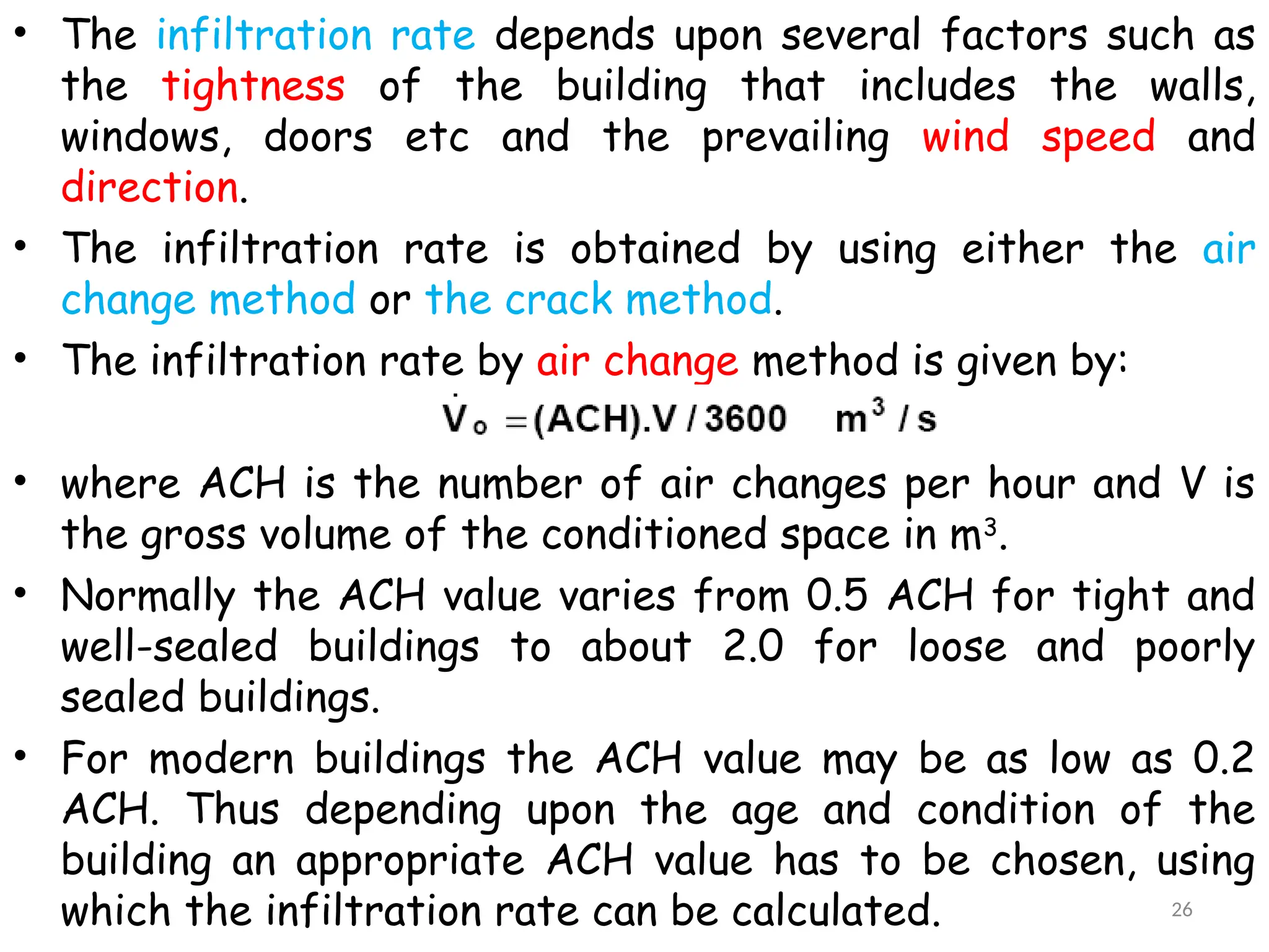 • The infiltration rate depends upon several factors such as
the tightness of the building that includes the walls,
windows, doors etc and the prevailing wind speed and
direction.
• The infiltration rate is obtained by using either the air
change method or the crack method.
• The infiltration rate by air change method is given by:
• where ACH is the number of air changes per hour and V is
the gross volume of the conditioned space in m3
.
• Normally the ACH value varies from 0.5 ACH for tight and
well-sealed buildings to about 2.0 for loose and poorly
sealed buildings.
• For modern buildings the ACH value may be as low as 0.2
ACH. Thus depending upon the age and condition of the
building an appropriate ACH value has to be chosen, using
which the infiltration rate can be calculated. 26
 