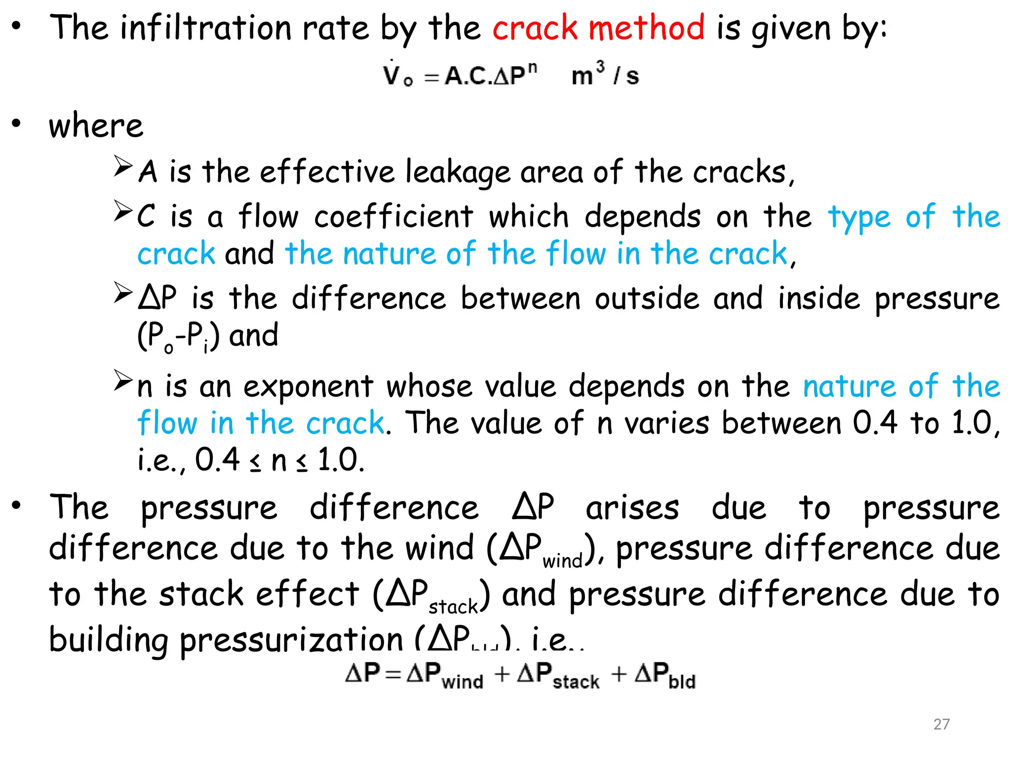 • The infiltration rate by the crack method is given by:
• where
A is the effective leakage area of the cracks,
C is a flow coefficient which depends on the type of the
crack and the nature of the flow in the crack,
ΔP is the difference between outside and inside pressure
(Po-Pi) and
n is an exponent whose value depends on the nature of the
flow in the crack. The value of n varies between 0.4 to 1.0,
i.e., 0.4 ≤ n ≤ 1.0.
• The pressure difference ΔP arises due to pressure
difference due to the wind (ΔPwind), pressure difference due
to the stack effect (ΔPstack) and pressure difference due to
building pressurization (ΔPbld), i.e.,
27
 