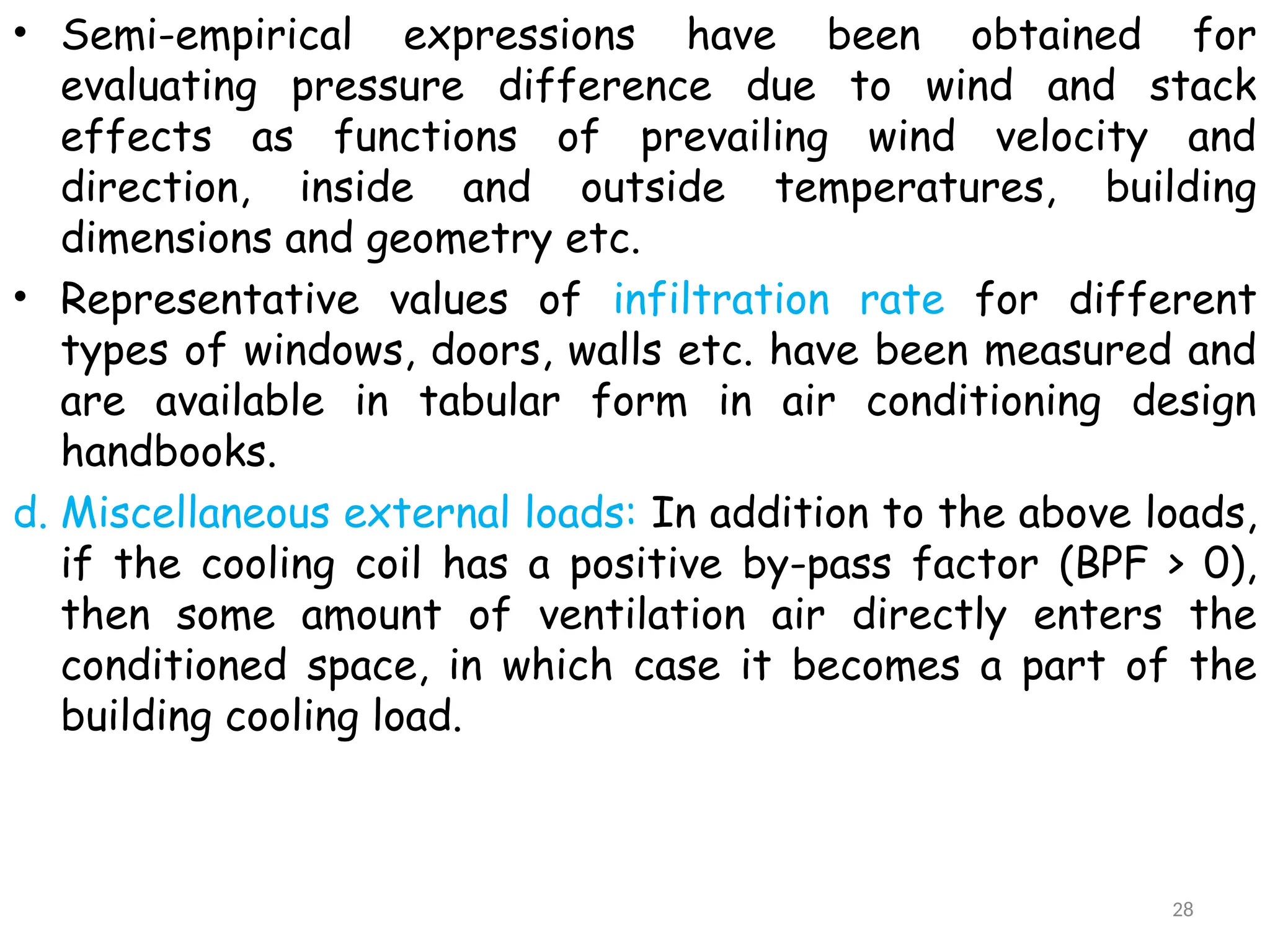 • Semi-empirical expressions have been obtained for
evaluating pressure difference due to wind and stack
effects as functions of prevailing wind velocity and
direction, inside and outside temperatures, building
dimensions and geometry etc.
• Representative values of infiltration rate for different
types of windows, doors, walls etc. have been measured and
are available in tabular form in air conditioning design
handbooks.
d. Miscellaneous external loads: In addition to the above loads,
if the cooling coil has a positive by-pass factor (BPF > 0),
then some amount of ventilation air directly enters the
conditioned space, in which case it becomes a part of the
building cooling load.
28
 
