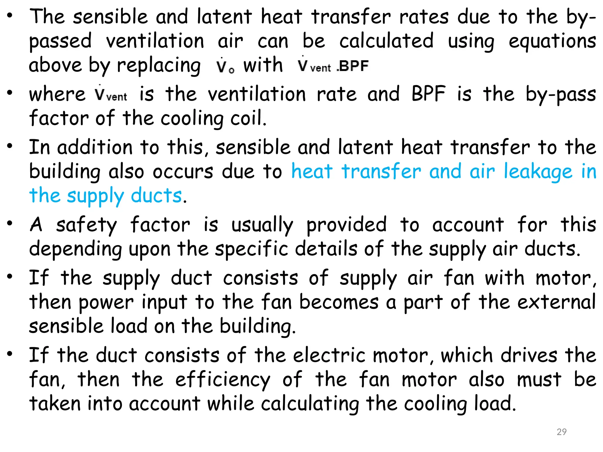 • The sensible and latent heat transfer rates due to the by-
passed ventilation air can be calculated using equations
above by replacing with
• where is the ventilation rate and BPF is the by-pass
factor of the cooling coil.
• In addition to this, sensible and latent heat transfer to the
building also occurs due to heat transfer and air leakage in
the supply ducts.
• A safety factor is usually provided to account for this
depending upon the specific details of the supply air ducts.
• If the supply duct consists of supply air fan with motor,
then power input to the fan becomes a part of the external
sensible load on the building.
• If the duct consists of the electric motor, which drives the
fan, then the efficiency of the fan motor also must be
taken into account while calculating the cooling load.
29
 