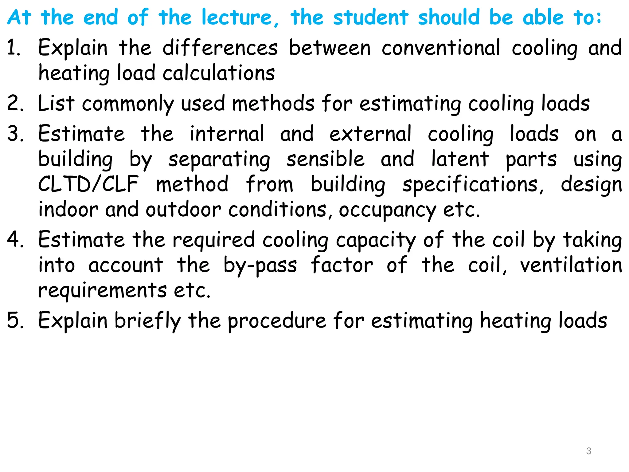 At the end of the lecture, the student should be able to:
1. Explain the differences between conventional cooling and
heating load calculations
2. List commonly used methods for estimating cooling loads
3. Estimate the internal and external cooling loads on a
building by separating sensible and latent parts using
CLTD/CLF method from building specifications, design
indoor and outdoor conditions, occupancy etc.
4. Estimate the required cooling capacity of the coil by taking
into account the by-pass factor of the coil, ventilation
requirements etc.
5. Explain briefly the procedure for estimating heating loads
3
 