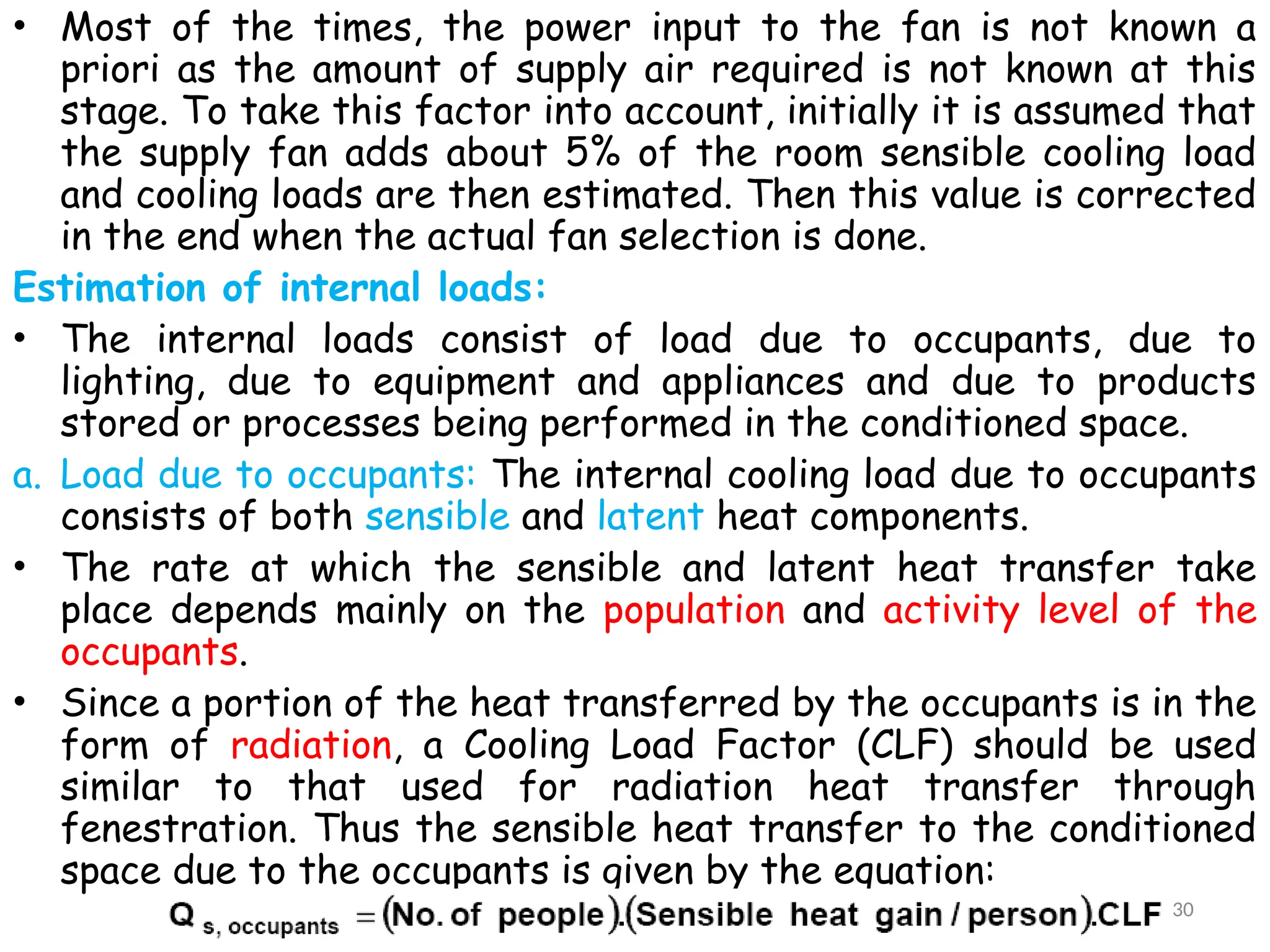 • Most of the times, the power input to the fan is not known a
priori as the amount of supply air required is not known at this
stage. To take this factor into account, initially it is assumed that
the supply fan adds about 5% of the room sensible cooling load
and cooling loads are then estimated. Then this value is corrected
in the end when the actual fan selection is done.
Estimation of internal loads:
• The internal loads consist of load due to occupants, due to
lighting, due to equipment and appliances and due to products
stored or processes being performed in the conditioned space.
a. Load due to occupants: The internal cooling load due to occupants
consists of both sensible and latent heat components.
• The rate at which the sensible and latent heat transfer take
place depends mainly on the population and activity level of the
occupants.
• Since a portion of the heat transferred by the occupants is in the
form of radiation, a Cooling Load Factor (CLF) should be used
similar to that used for radiation heat transfer through
fenestration. Thus the sensible heat transfer to the conditioned
space due to the occupants is given by the equation:
30
 