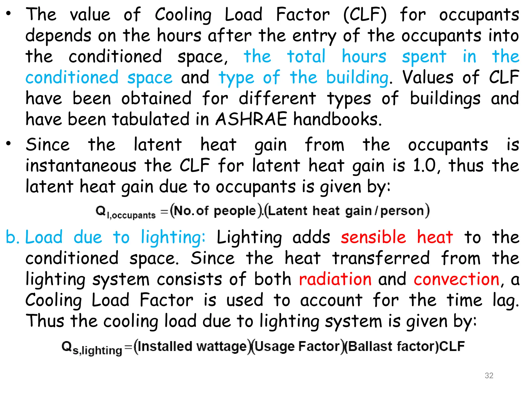 • The value of Cooling Load Factor (CLF) for occupants
depends on the hours after the entry of the occupants into
the conditioned space, the total hours spent in the
conditioned space and type of the building. Values of CLF
have been obtained for different types of buildings and
have been tabulated in ASHRAE handbooks.
• Since the latent heat gain from the occupants is
instantaneous the CLF for latent heat gain is 1.0, thus the
latent heat gain due to occupants is given by:
b. Load due to lighting: Lighting adds sensible heat to the
conditioned space. Since the heat transferred from the
lighting system consists of both radiation and convection, a
Cooling Load Factor is used to account for the time lag.
Thus the cooling load due to lighting system is given by:
32
 