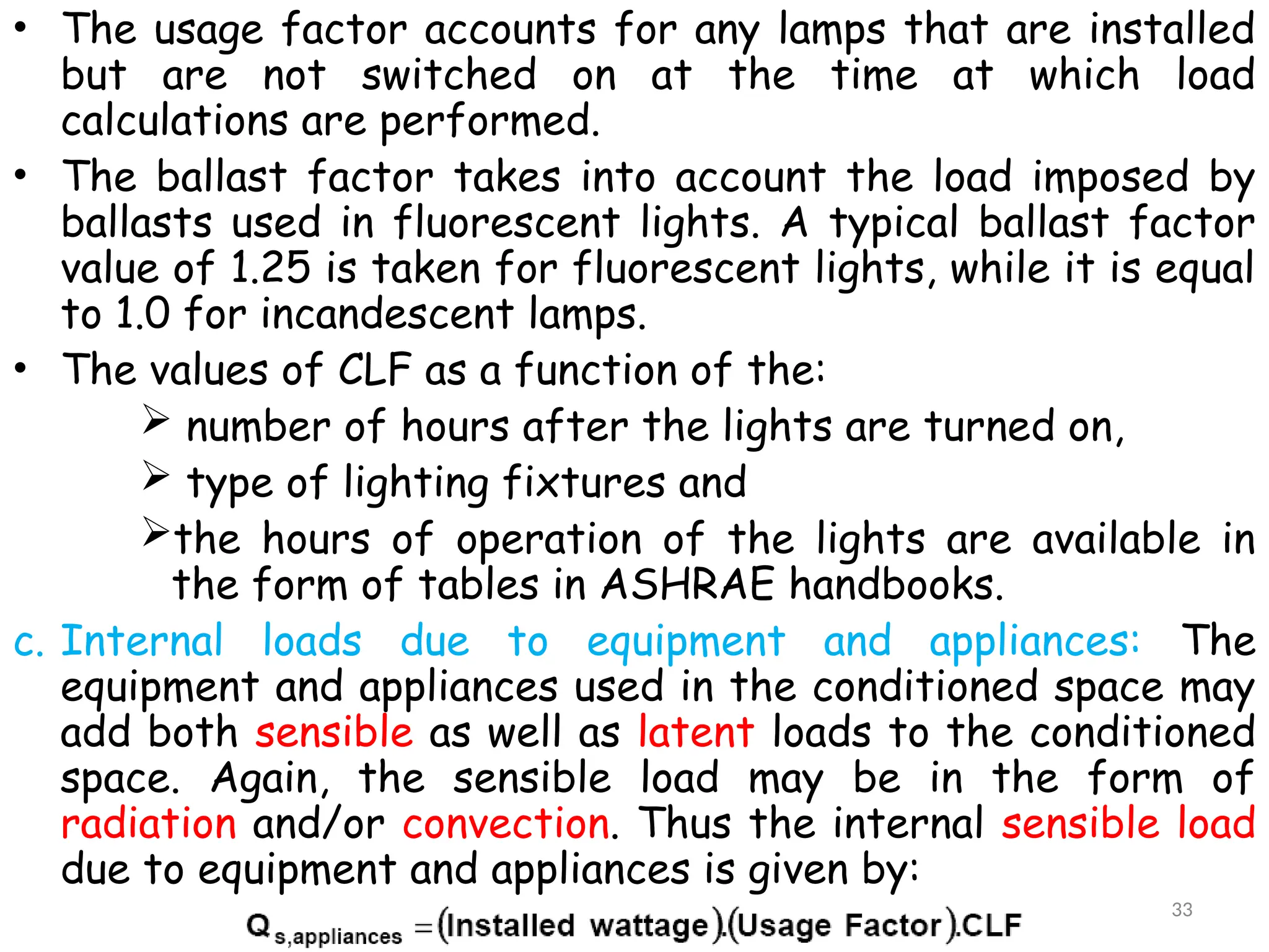 • The usage factor accounts for any lamps that are installed
but are not switched on at the time at which load
calculations are performed.
• The ballast factor takes into account the load imposed by
ballasts used in fluorescent lights. A typical ballast factor
value of 1.25 is taken for fluorescent lights, while it is equal
to 1.0 for incandescent lamps.
• The values of CLF as a function of the:
 number of hours after the lights are turned on,
 type of lighting fixtures and
the hours of operation of the lights are available in
the form of tables in ASHRAE handbooks.
c. Internal loads due to equipment and appliances: The
equipment and appliances used in the conditioned space may
add both sensible as well as latent loads to the conditioned
space. Again, the sensible load may be in the form of
radiation and/or convection. Thus the internal sensible load
due to equipment and appliances is given by:
33
 