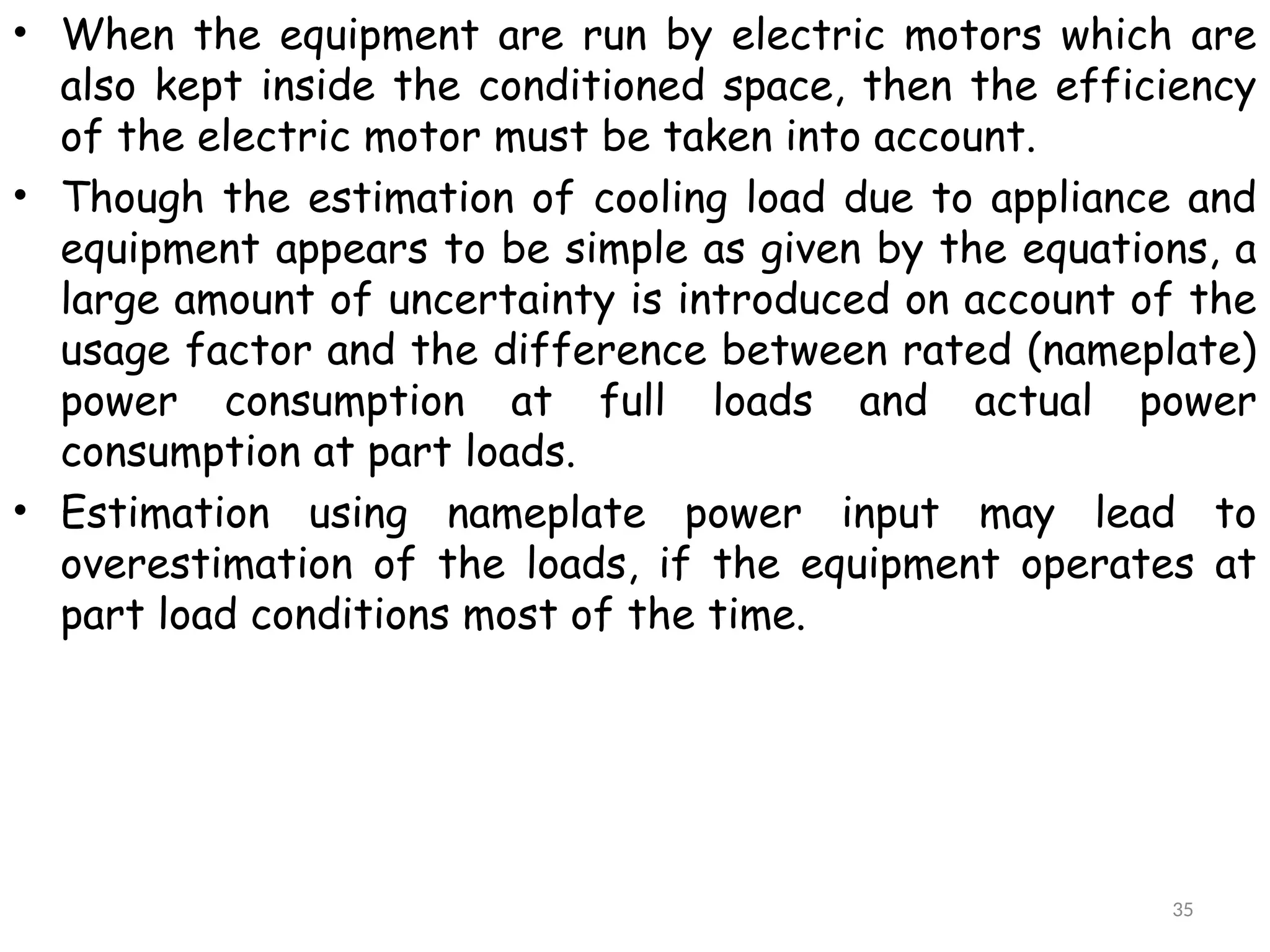 • When the equipment are run by electric motors which are
also kept inside the conditioned space, then the efficiency
of the electric motor must be taken into account.
• Though the estimation of cooling load due to appliance and
equipment appears to be simple as given by the equations, a
large amount of uncertainty is introduced on account of the
usage factor and the difference between rated (nameplate)
power consumption at full loads and actual power
consumption at part loads.
• Estimation using nameplate power input may lead to
overestimation of the loads, if the equipment operates at
part load conditions most of the time.
35
 