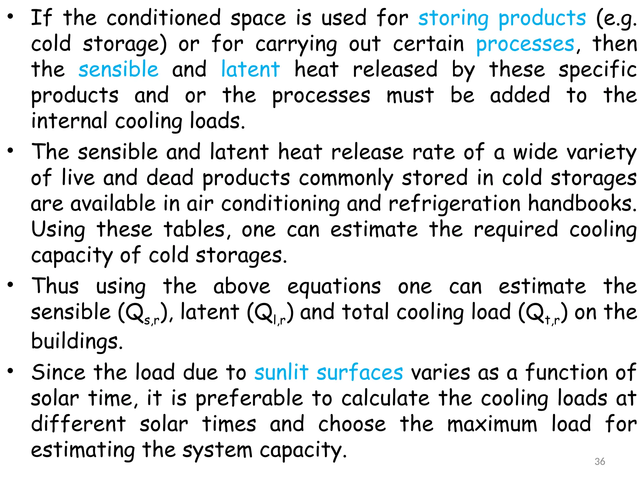 • If the conditioned space is used for storing products (e.g.
cold storage) or for carrying out certain processes, then
the sensible and latent heat released by these specific
products and or the processes must be added to the
internal cooling loads.
• The sensible and latent heat release rate of a wide variety
of live and dead products commonly stored in cold storages
are available in air conditioning and refrigeration handbooks.
Using these tables, one can estimate the required cooling
capacity of cold storages.
• Thus using the above equations one can estimate the
sensible (Qs,r), latent (Ql,r) and total cooling load (Qt,r) on the
buildings.
• Since the load due to sunlit surfaces varies as a function of
solar time, it is preferable to calculate the cooling loads at
different solar times and choose the maximum load for
estimating the system capacity. 36
 