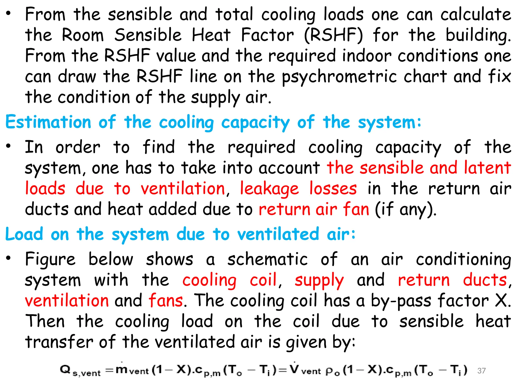 • From the sensible and total cooling loads one can calculate
the Room Sensible Heat Factor (RSHF) for the building.
From the RSHF value and the required indoor conditions one
can draw the RSHF line on the psychrometric chart and fix
the condition of the supply air.
Estimation of the cooling capacity of the system:
• In order to find the required cooling capacity of the
system, one has to take into account the sensible and latent
loads due to ventilation, leakage losses in the return air
ducts and heat added due to return air fan (if any).
Load on the system due to ventilated air:
• Figure below shows a schematic of an air conditioning
system with the cooling coil, supply and return ducts,
ventilation and fans. The cooling coil has a by-pass factor X.
Then the cooling load on the coil due to sensible heat
transfer of the ventilated air is given by:
37
 