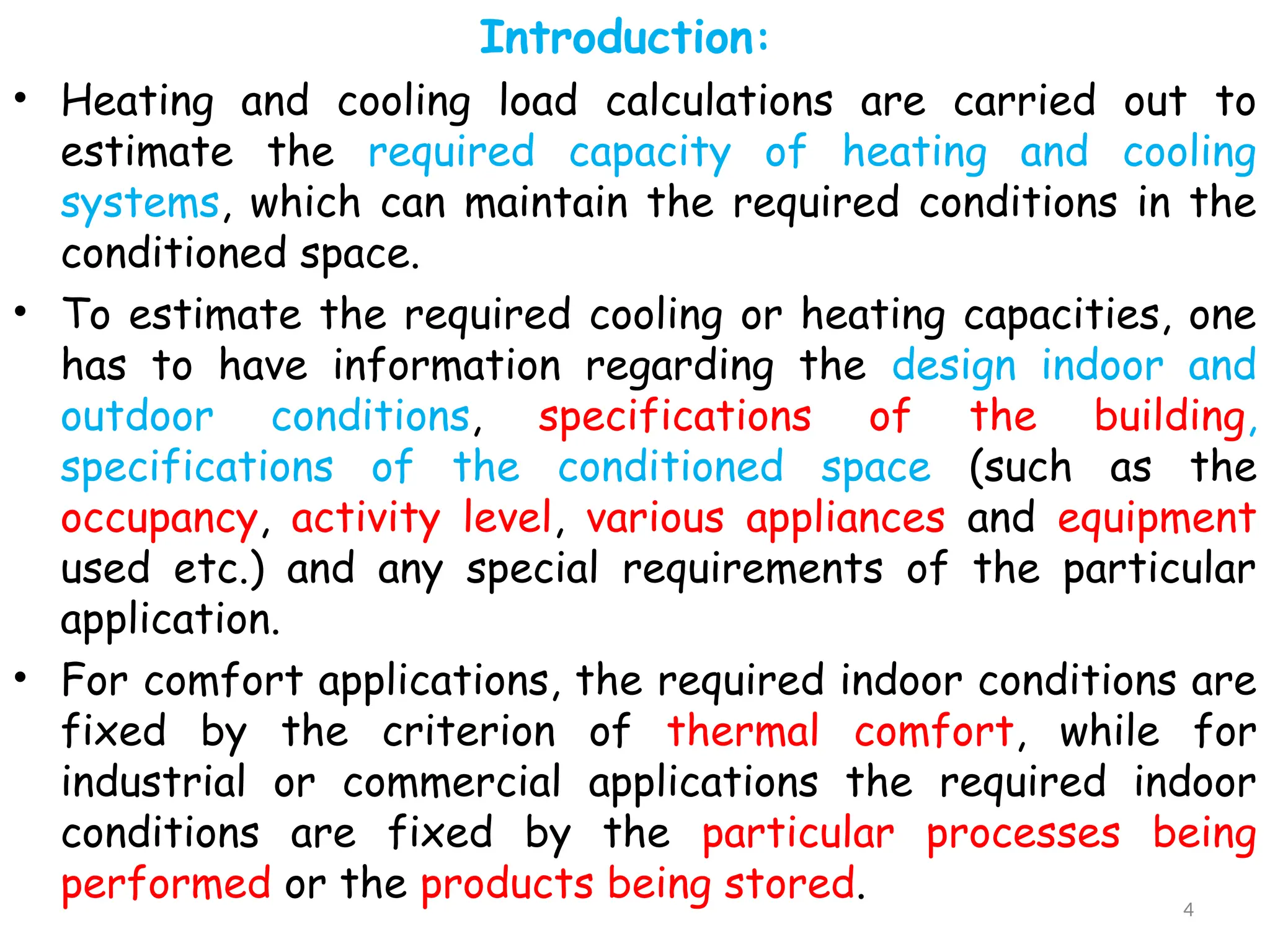 Introduction:
• Heating and cooling load calculations are carried out to
estimate the required capacity of heating and cooling
systems, which can maintain the required conditions in the
conditioned space.
• To estimate the required cooling or heating capacities, one
has to have information regarding the design indoor and
outdoor conditions, specifications of the building,
specifications of the conditioned space (such as the
occupancy, activity level, various appliances and equipment
used etc.) and any special requirements of the particular
application.
• For comfort applications, the required indoor conditions are
fixed by the criterion of thermal comfort, while for
industrial or commercial applications the required indoor
conditions are fixed by the particular processes being
performed or the products being stored. 4
 