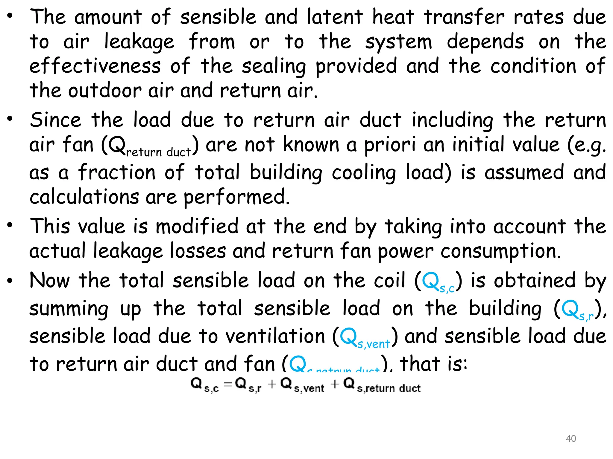 • The amount of sensible and latent heat transfer rates due
to air leakage from or to the system depends on the
effectiveness of the sealing provided and the condition of
the outdoor air and return air.
• Since the load due to return air duct including the return
air fan (Qreturn duct) are not known a priori an initial value (e.g.
as a fraction of total building cooling load) is assumed and
calculations are performed.
• This value is modified at the end by taking into account the
actual leakage losses and return fan power consumption.
• Now the total sensible load on the coil (Qs,c) is obtained by
summing up the total sensible load on the building (Qs,r),
sensible load due to ventilation (Qs,vent) and sensible load due
to return air duct and fan (Qs,retrun duct), that is:
40
 