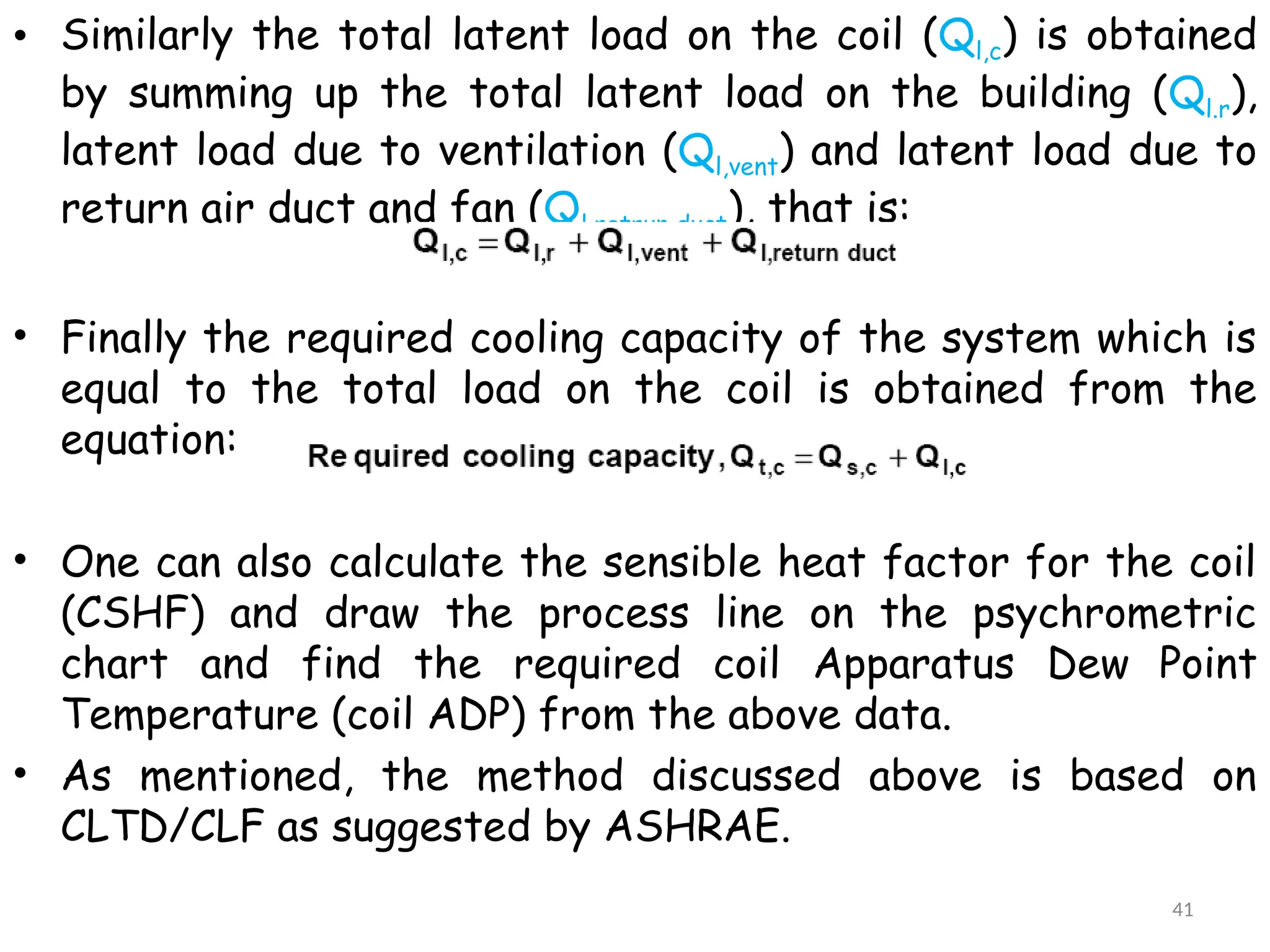 • Similarly the total latent load on the coil (Ql,c) is obtained
by summing up the total latent load on the building (Ql.r),
latent load due to ventilation (Ql,vent) and latent load due to
return air duct and fan (Ql,retrun duct), that is:
• Finally the required cooling capacity of the system which is
equal to the total load on the coil is obtained from the
equation:
• One can also calculate the sensible heat factor for the coil
(CSHF) and draw the process line on the psychrometric
chart and find the required coil Apparatus Dew Point
Temperature (coil ADP) from the above data.
• As mentioned, the method discussed above is based on
CLTD/CLF as suggested by ASHRAE.
41
 