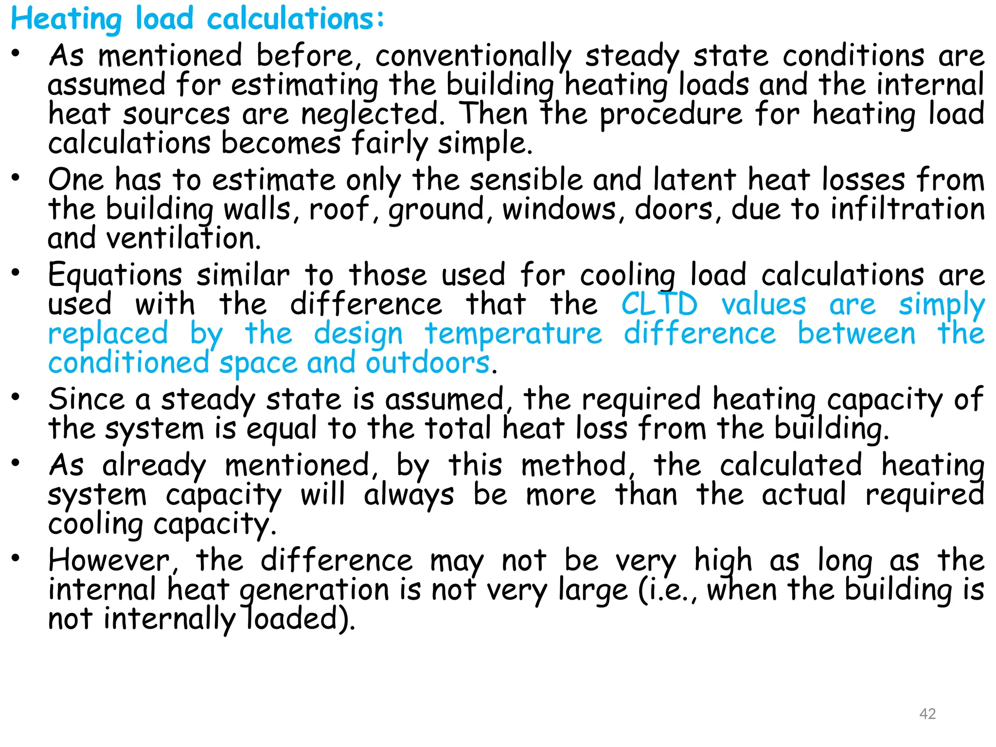 Heating load calculations:
• As mentioned before, conventionally steady state conditions are
assumed for estimating the building heating loads and the internal
heat sources are neglected. Then the procedure for heating load
calculations becomes fairly simple.
• One has to estimate only the sensible and latent heat losses from
the building walls, roof, ground, windows, doors, due to infiltration
and ventilation.
• Equations similar to those used for cooling load calculations are
used with the difference that the CLTD values are simply
replaced by the design temperature difference between the
conditioned space and outdoors.
• Since a steady state is assumed, the required heating capacity of
the system is equal to the total heat loss from the building.
• As already mentioned, by this method, the calculated heating
system capacity will always be more than the actual required
cooling capacity.
• However, the difference may not be very high as long as the
internal heat generation is not very large (i.e., when the building is
not internally loaded).
42
 