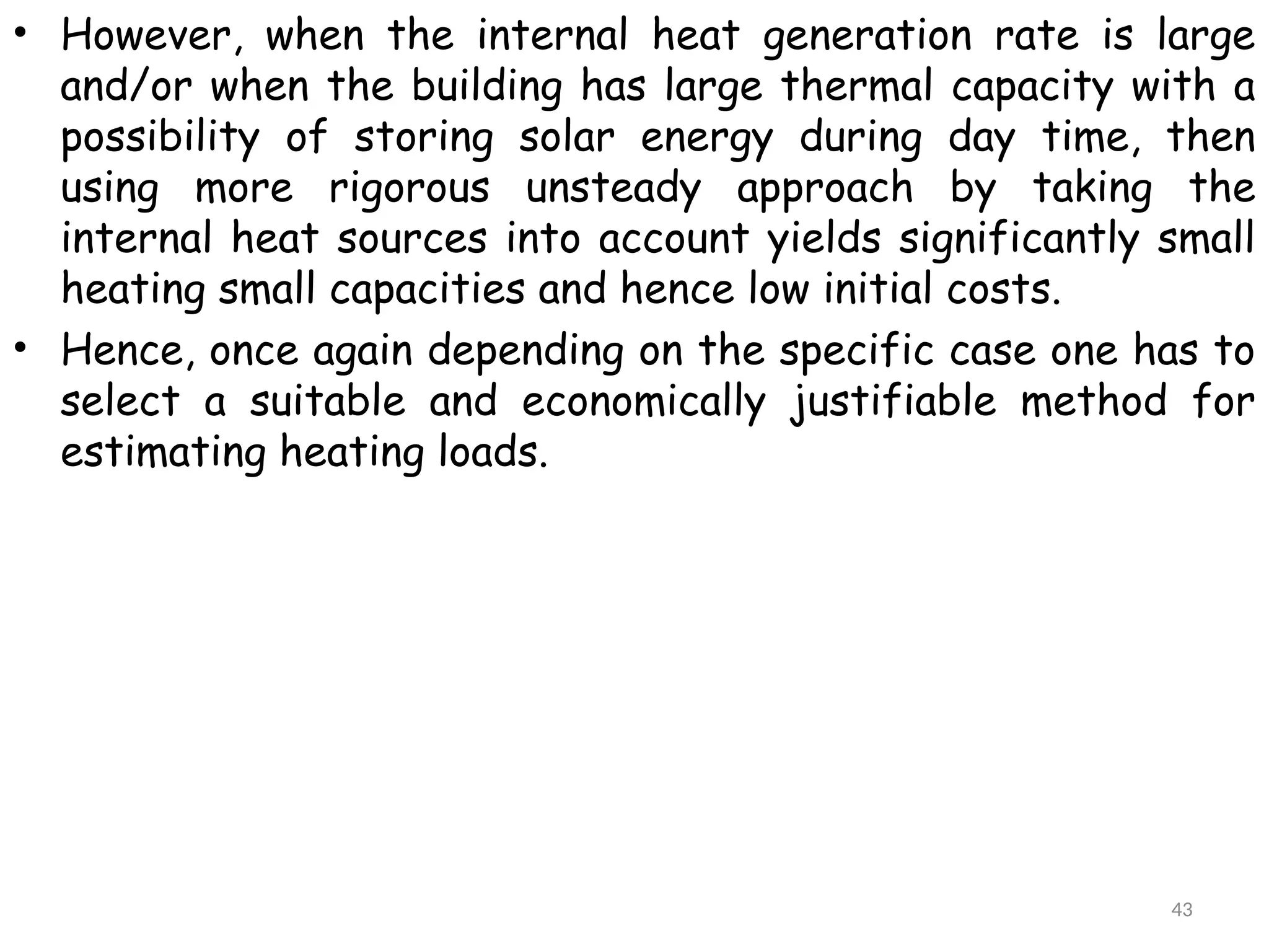• However, when the internal heat generation rate is large
and/or when the building has large thermal capacity with a
possibility of storing solar energy during day time, then
using more rigorous unsteady approach by taking the
internal heat sources into account yields significantly small
heating small capacities and hence low initial costs.
• Hence, once again depending on the specific case one has to
select a suitable and economically justifiable method for
estimating heating loads.
43
 