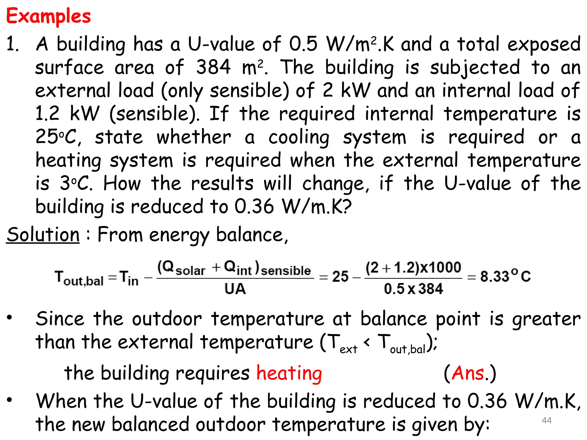 Examples
1. A building has a U-value of 0.5 W/m2
.K and a total exposed
surface area of 384 m2
. The building is subjected to an
external load (only sensible) of 2 kW and an internal load of
1.2 kW (sensible). If the required internal temperature is
25o
C, state whether a cooling system is required or a
heating system is required when the external temperature
is 3o
C. How the results will change, if the U-value of the
building is reduced to 0.36 W/m.K?
Solution : From energy balance,
• Since the outdoor temperature at balance point is greater
than the external temperature (Text < Tout,bal);
the building requires heating (Ans.)
• When the U-value of the building is reduced to 0.36 W/m.K,
the new balanced outdoor temperature is given by: 44
 