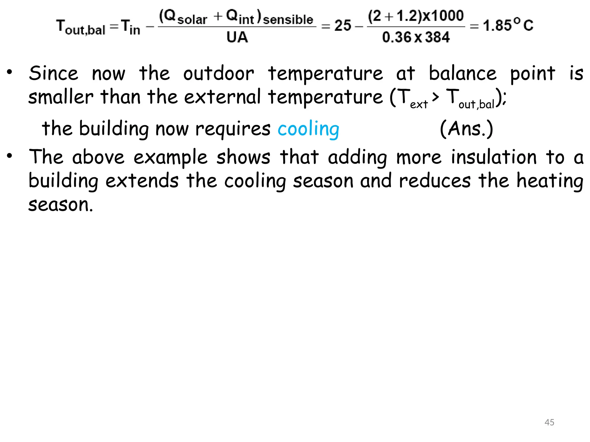 • Since now the outdoor temperature at balance point is
smaller than the external temperature (Text > Tout,bal);
the building now requires cooling (Ans.)
• The above example shows that adding more insulation to a
building extends the cooling season and reduces the heating
season.
45
 