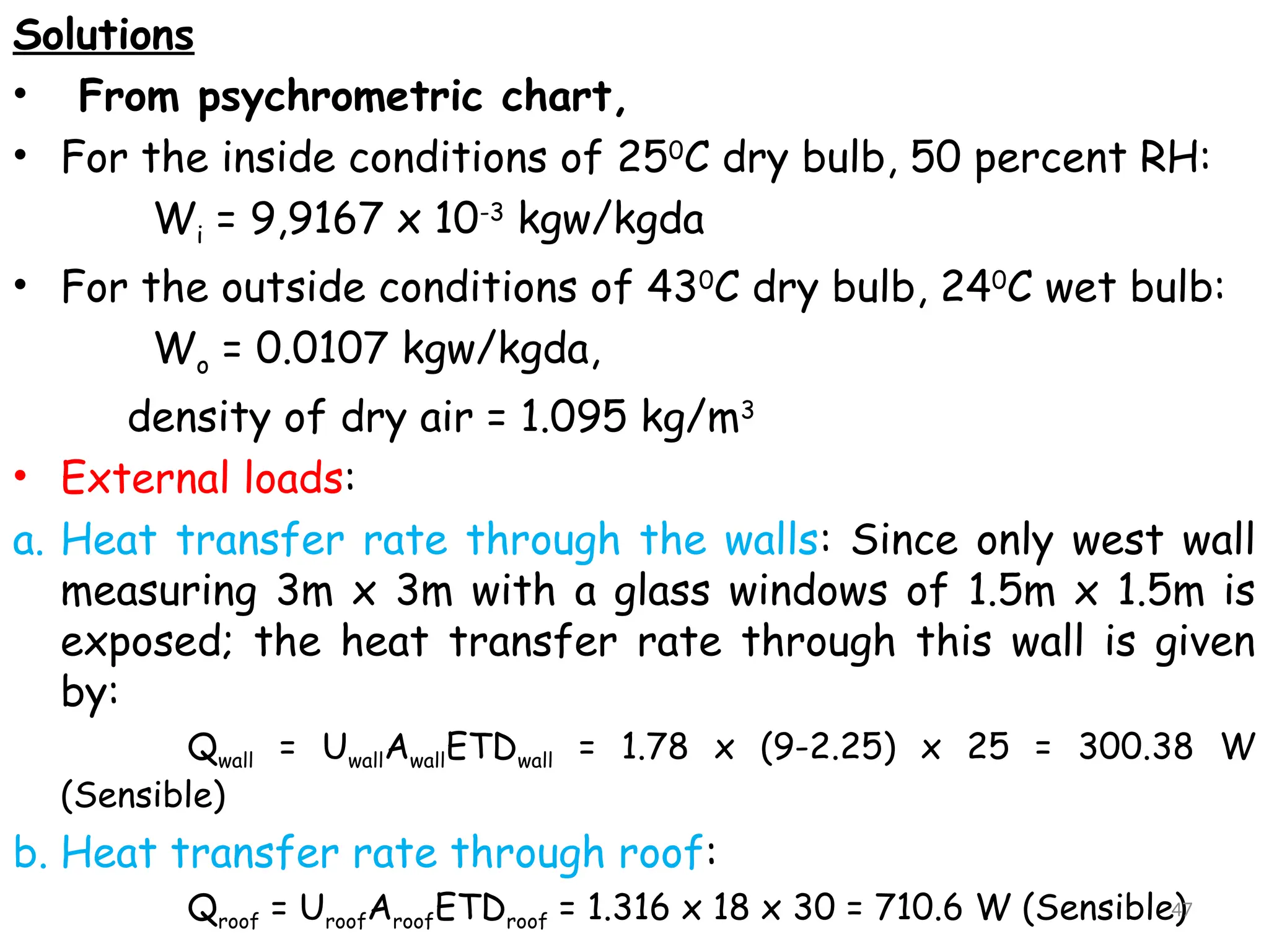Solutions
• From psychrometric chart,
• For the inside conditions of 250
C dry bulb, 50 percent RH:
Wi = 9,9167 x 10-3
kgw/kgda
• For the outside conditions of 430
C dry bulb, 240
C wet bulb:
Wo = 0.0107 kgw/kgda,
density of dry air = 1.095 kg/m3
• External loads:
a. Heat transfer rate through the walls: Since only west wall
measuring 3m x 3m with a glass windows of 1.5m x 1.5m is
exposed; the heat transfer rate through this wall is given
by:
Qwall = UwallAwallETDwall = 1.78 x (9-2.25) x 25 = 300.38 W
(Sensible)
b. Heat transfer rate through roof:
Qroof = UroofAroofETDroof = 1.316 x 18 x 30 = 710.6 W (Sensible)
47
 