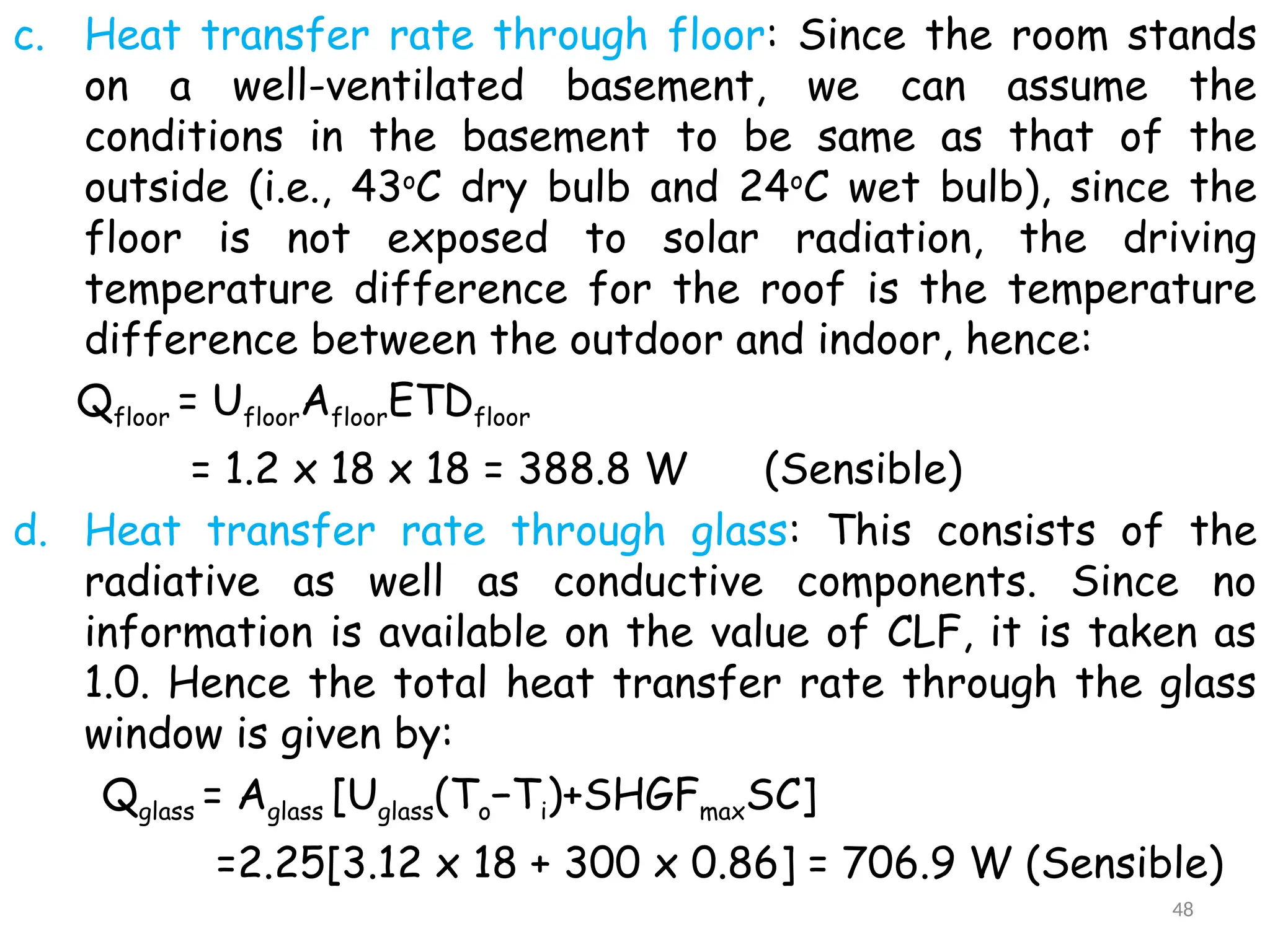 c. Heat transfer rate through floor: Since the room stands
on a well-ventilated basement, we can assume the
conditions in the basement to be same as that of the
outside (i.e., 43o
C dry bulb and 24o
C wet bulb), since the
floor is not exposed to solar radiation, the driving
temperature difference for the roof is the temperature
difference between the outdoor and indoor, hence:
Qfloor = UfloorAfloorETDfloor
= 1.2 x 18 x 18 = 388.8 W (Sensible)
d. Heat transfer rate through glass: This consists of the
radiative as well as conductive components. Since no
information is available on the value of CLF, it is taken as
1.0. Hence the total heat transfer rate through the glass
window is given by:
Qglass = Aglass [Uglass(To−Ti)+SHGFmaxSC]
=2.25[3.12 x 18 + 300 x 0.86] = 706.9 W (Sensible)
48
 