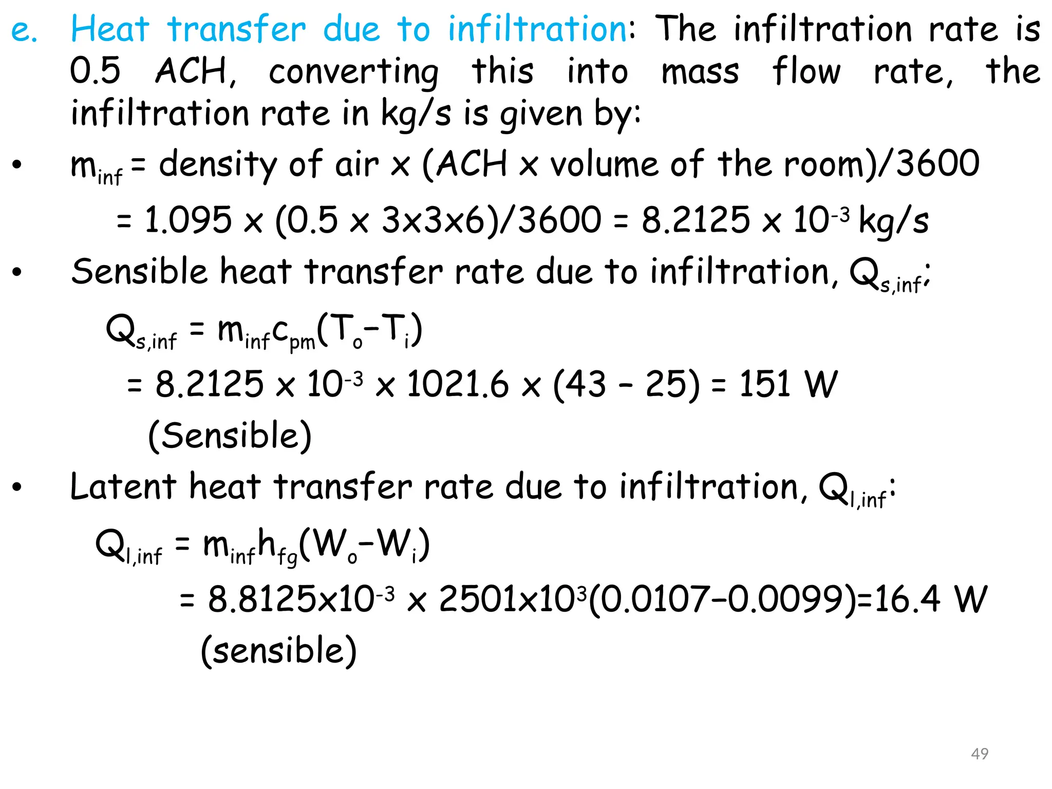 e. Heat transfer due to infiltration: The infiltration rate is
0.5 ACH, converting this into mass flow rate, the
infiltration rate in kg/s is given by:
• minf = density of air x (ACH x volume of the room)/3600
= 1.095 x (0.5 x 3x3x6)/3600 = 8.2125 x 10-3
kg/s
• Sensible heat transfer rate due to infiltration, Qs,inf;
Qs,inf = minfcpm(To−Ti)
= 8.2125 x 10-3
x 1021.6 x (43 – 25) = 151 W
(Sensible)
• Latent heat transfer rate due to infiltration, Ql,inf:
Ql,inf = minfhfg(Wo−Wi)
= 8.8125x10-3
x 2501x103
(0.0107−0.0099)=16.4 W
(sensible)
49
 
