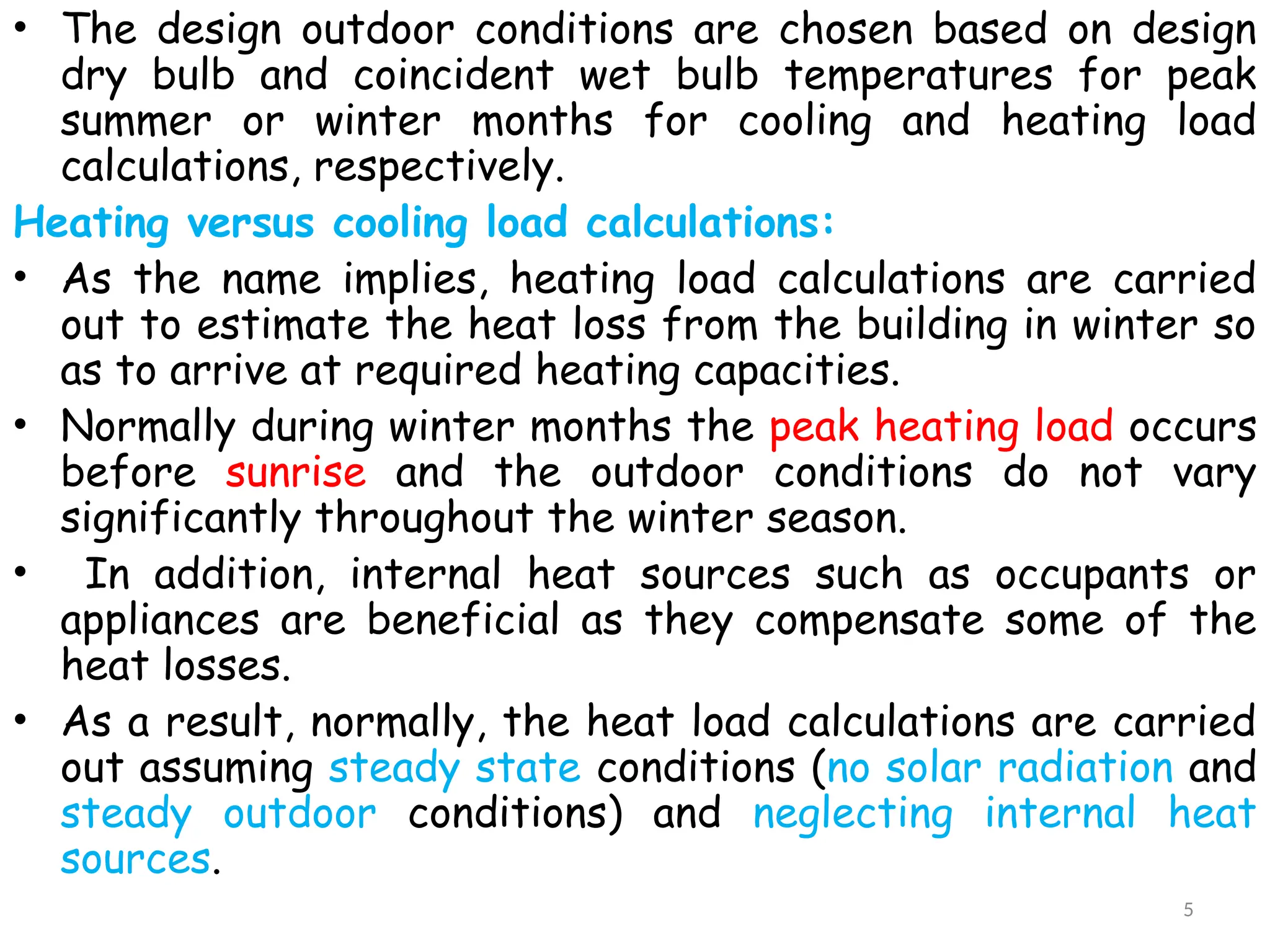 • The design outdoor conditions are chosen based on design
dry bulb and coincident wet bulb temperatures for peak
summer or winter months for cooling and heating load
calculations, respectively.
Heating versus cooling load calculations:
• As the name implies, heating load calculations are carried
out to estimate the heat loss from the building in winter so
as to arrive at required heating capacities.
• Normally during winter months the peak heating load occurs
before sunrise and the outdoor conditions do not vary
significantly throughout the winter season.
• In addition, internal heat sources such as occupants or
appliances are beneficial as they compensate some of the
heat losses.
• As a result, normally, the heat load calculations are carried
out assuming steady state conditions (no solar radiation and
steady outdoor conditions) and neglecting internal heat
sources.
5
 