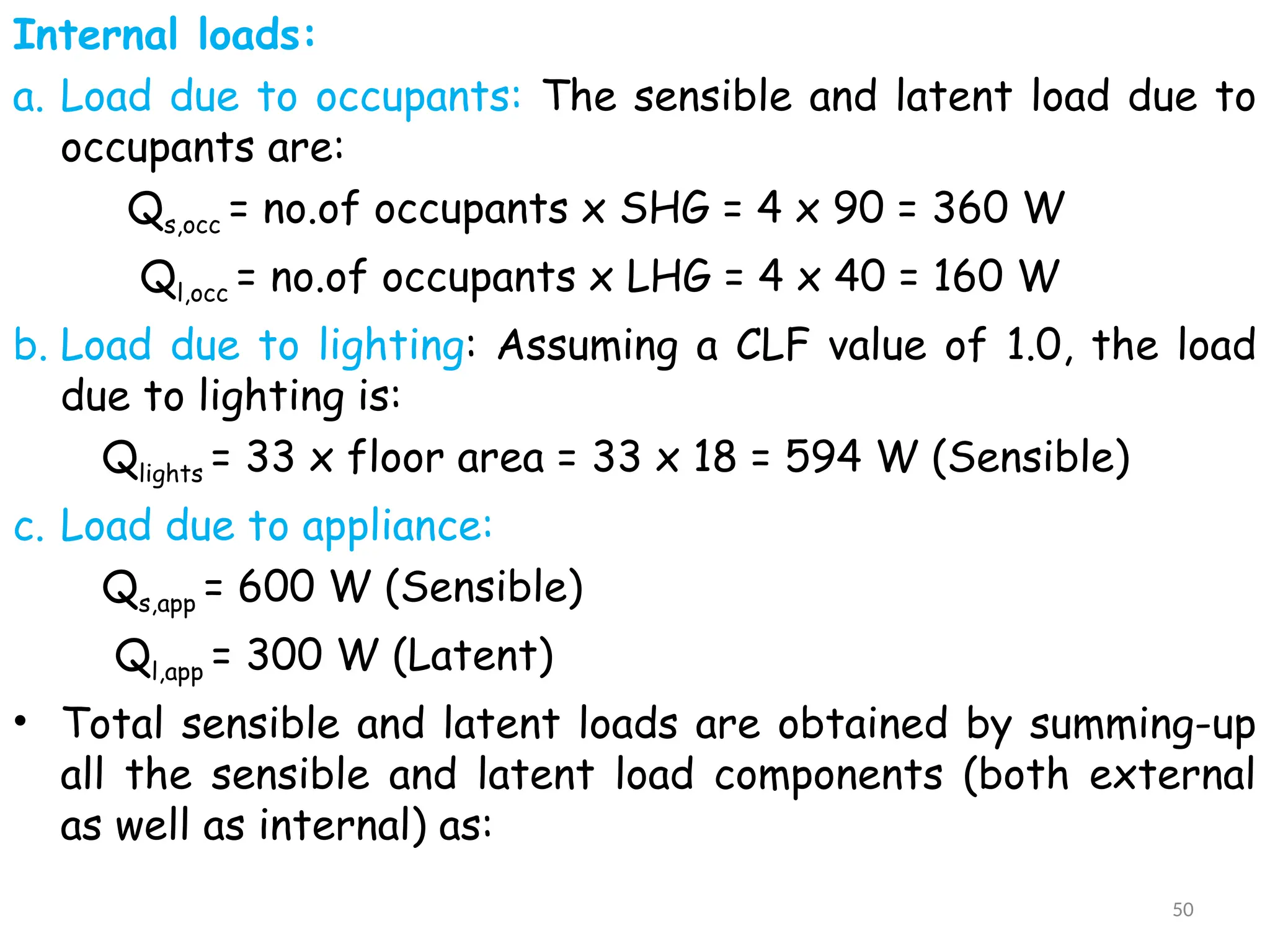 Internal loads:
a. Load due to occupants: The sensible and latent load due to
occupants are:
Qs,occ = no.of occupants x SHG = 4 x 90 = 360 W
Ql,occ = no.of occupants x LHG = 4 x 40 = 160 W
b. Load due to lighting: Assuming a CLF value of 1.0, the load
due to lighting is:
Qlights = 33 x floor area = 33 x 18 = 594 W (Sensible)
c. Load due to appliance:
Qs,app = 600 W (Sensible)
Ql,app = 300 W (Latent)
• Total sensible and latent loads are obtained by summing-up
all the sensible and latent load components (both external
as well as internal) as:
50
 